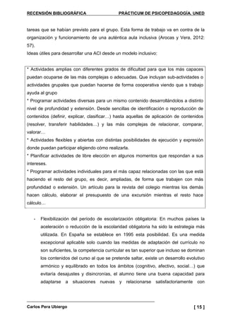 RECENSIÓN BIBLIOGRÁFICA PRÁCTICUM DE PSICOPEDAGOGÍA. UNED
Carlos Pera Ubiergo [ 15 ]
tareas que se habían previsto para el grupo. Esta forma de trabajo va en contra de la
organización y funcionamiento de una auténtica aula inclusiva (Arocas y Vera, 2012:
57).
Ideas útiles para desarrollar una ACI desde un modelo inclusivo:
* Actividades amplias con diferentes grados de dificultad para que los más capaces
puedan ocuparse de las más complejas o adecuadas. Que incluyan sub-actividades o
actividades grupales que puedan hacerse de forma cooperativa viendo que s trabajo
ayuda al grupo
* Programar actividades diversas para un mismo contenido desarrollándolos a distinto
nivel de profundidad y extensión. Desde sencillas de identificación o reproducción de
contenidos (definir, explicar, clasificar…) hasta aquellas de aplicación de contenidos
(resolver, transferir habilidades…) y las más complejas de relacionar, comparar,
valorar…
* Actividades flexibles y abiertas con distintas posibilidades de ejecución y expresión
donde puedan participar eligiendo cómo realizarla.
* Planificar actividades de libre elección en algunos momentos que respondan a sus
intereses.
* Programar actividades individuales para el más capaz relacionadas con las que está
haciendo el resto del grupo, es decir, ampliadas, de forma que trabajen con más
profundidad o extensión. Un artículo para la revista del colegio mientras los demás
hacen cálculo, elaborar el presupuesto de una excursión mientras el resto hace
cálculo…
- Flexibilización del período de escolarización obligatoria: En muchos países la
aceleración o reducción de la escolaridad obligatoria ha sido la estrategia más
utilizada. En España se establece en 1995 esta posibilidad. Es una medida
excepcional aplicable solo cuando las medidas de adaptación del currículo no
son suficientes, la competencia curricular es tan superior que incluso se dominan
los contenidos del curso al que se pretende saltar, existe un desarrollo evolutivo
armónico y equilibrado en todos los ámbitos (cognitivo, afectivo, social…) que
evitaría desajustes y disincronías, el alumno tiene una buena capacidad para
adaptarse a situaciones nuevas y relacionarse satisfactoriamente con
 