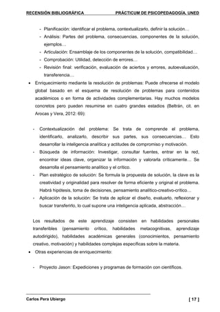 RECENSIÓN BIBLIOGRÁFICA PRÁCTICUM DE PSICOPEDAGOGÍA. UNED
Carlos Pera Ubiergo [ 17 ]
- Planificación: identificar el problema, contextualizarlo, definir la solución…
- Análisis: Partes del problema, consecuencias, componentes de la solución,
ejemplos…
- Articulación: Ensamblaje de los componentes de la solución, compatibilidad…
- Comprobación: Utilidad, detección de errores…
- Revisión final: verificación, evaluación de aciertos y errores, autoevaluación,
transferencia…
• Enriquecimiento mediante la resolución de problemas: Puede ofrecerse el modelo
global basado en el esquema de resolución de problemas para contenidos
académicos o en forma de actividades complementarias. Hay muchos modelos
concretos pero pueden resumirse en cuatro grandes estadios (Beltrán, cit. en
Arocas y Vera, 2012: 69):
- Contextualización del problema: Se trata de comprende el problema,
identificarlo, analizarlo, describir sus partes, sus consecuencias… Esto
desarrollar la inteligencia analítica y actitudes de compromiso y motivación.
- Búsqueda de información: Investigar, consultar fuentes, entrar en la red,
encontrar ideas clave, organizar la información y valorarla críticamente… Se
desarrolla el pensamiento analítico y el crítico.
- Plan estratégico de solución: Se formula la propuesta de solución, la clave es la
creatividad y originalidad para resolver de forma eficiente y original el problema.
Habrá hipótesis, toma de decisiones, pensamiento analítico-creativo-crítico…
- Aplicación de la solución: Se trata de aplicar el diseño, evaluarlo, reflexionar y
buscar transferirlo, lo cual supone una inteligencia aplicada, abstracción…
Los resultados de este aprendizaje consisten en habilidades personales
transferibles (pensamiento crítico, habilidades metacognitivas, aprendizaje
autodirigido), habilidades académicas generales (conocimientos, pensamiento
creativo, motivación) y habilidades complejas específicas sobre la materia.
• Otras experiencias de enriquecimiento:
- Proyecto Jason: Expediciones y programas de formación con científicos.
 