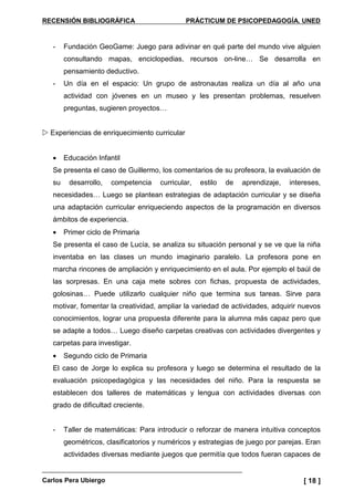 RECENSIÓN BIBLIOGRÁFICA PRÁCTICUM DE PSICOPEDAGOGÍA. UNED
Carlos Pera Ubiergo [ 18 ]
- Fundación GeoGame: Juego para adivinar en qué parte del mundo vive alguien
consultando mapas, enciclopedias, recursos on-line… Se desarrolla en
pensamiento deductivo.
- Un día en el espacio: Un grupo de astronautas realiza un día al año una
actividad con jóvenes en un museo y les presentan problemas, resuelven
preguntas, sugieren proyectos…
Experiencias de enriquecimiento curricular
• Educación Infantil
Se presenta el caso de Guillermo, los comentarios de su profesora, la evaluación de
su desarrollo, competencia curricular, estilo de aprendizaje, intereses,
necesidades… Luego se plantean estrategias de adaptación curricular y se diseña
una adaptación curricular enriqueciendo aspectos de la programación en diversos
ámbitos de experiencia.
• Primer ciclo de Primaria
Se presenta el caso de Lucía, se analiza su situación personal y se ve que la niña
inventaba en las clases un mundo imaginario paralelo. La profesora pone en
marcha rincones de ampliación y enriquecimiento en el aula. Por ejemplo el baúl de
las sorpresas. En una caja mete sobres con fichas, propuesta de actividades,
golosinas… Puede utilizarlo cualquier niño que termina sus tareas. Sirve para
motivar, fomentar la creatividad, ampliar la variedad de actividades, adquirir nuevos
conocimientos, lograr una propuesta diferente para la alumna más capaz pero que
se adapte a todos… Luego diseño carpetas creativas con actividades divergentes y
carpetas para investigar.
• Segundo ciclo de Primaria
El caso de Jorge lo explica su profesora y luego se determina el resultado de la
evaluación psicopedagógica y las necesidades del niño. Para la respuesta se
establecen dos talleres de matemáticas y lengua con actividades diversas con
grado de dificultad creciente.
- Taller de matemáticas: Para introducir o reforzar de manera intuitiva conceptos
geométricos, clasificatorios y numéricos y estrategias de juego por parejas. Eran
actividades diversas mediante juegos que permitía que todos fueran capaces de
 