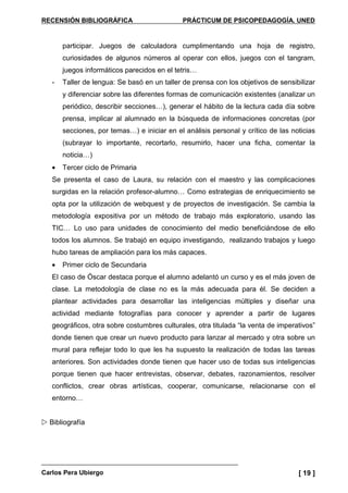 RECENSIÓN BIBLIOGRÁFICA PRÁCTICUM DE PSICOPEDAGOGÍA. UNED
Carlos Pera Ubiergo [ 19 ]
participar. Juegos de calculadora cumplimentando una hoja de registro,
curiosidades de algunos números al operar con ellos, juegos con el tangram,
juegos informáticos parecidos en el tetris…
- Taller de lengua: Se basó en un taller de prensa con los objetivos de sensibilizar
y diferenciar sobre las diferentes formas de comunicación existentes (analizar un
periódico, describir secciones…), generar el hábito de la lectura cada día sobre
prensa, implicar al alumnado en la búsqueda de informaciones concretas (por
secciones, por temas…) e iniciar en el análisis personal y crítico de las noticias
(subrayar lo importante, recortarlo, resumirlo, hacer una ficha, comentar la
noticia…)
• Tercer ciclo de Primaria
Se presenta el caso de Laura, su relación con el maestro y las complicaciones
surgidas en la relación profesor-alumno… Como estrategias de enriquecimiento se
opta por la utilización de webquest y de proyectos de investigación. Se cambia la
metodología expositiva por un método de trabajo más exploratorio, usando las
TIC… Lo uso para unidades de conocimiento del medio beneficiándose de ello
todos los alumnos. Se trabajó en equipo investigando, realizando trabajos y luego
hubo tareas de ampliación para los más capaces.
• Primer ciclo de Secundaria
El caso de Óscar destaca porque el alumno adelantó un curso y es el más joven de
clase. La metodología de clase no es la más adecuada para él. Se deciden a
plantear actividades para desarrollar las inteligencias múltiples y diseñar una
actividad mediante fotografías para conocer y aprender a partir de lugares
geográficos, otra sobre costumbres culturales, otra titulada “la venta de imperativos”
donde tienen que crear un nuevo producto para lanzar al mercado y otra sobre un
mural para reflejar todo lo que les ha supuesto la realización de todas las tareas
anteriores. Son actividades donde tienen que hacer uso de todas sus inteligencias
porque tienen que hacer entrevistas, observar, debates, razonamientos, resolver
conflictos, crear obras artísticas, cooperar, comunicarse, relacionarse con el
entorno…
Bibliografía
 