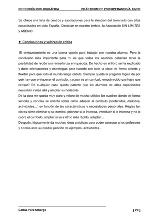 RECENSIÓN BIBLIOGRÁFICA PRÁCTICUM DE PSICOPEDAGOGÍA. UNED
Carlos Pera Ubiergo [ 20 ]
Se ofrece una lista de centros y asociaciones para la atención del alumnado con altas
capacidades en toda España. Destacar en nuestro ámbito, la Asociación SIN LÍMITES
y ASENID.
► Conclusiones y valoración crítica
El enriquecimiento es una buena opción para trabajar con nuestra alumna. Pero la
conclusión más importante para mí es que todos los alumnos deberían tener la
posibilidad de recibir una enseñanza enriquecida. De hecho en el libro se ha explicado
y dado orientaciones y estrategias para hacerlo con toda la clase de forma abierta y
flexible para que todo el mundo tenga cabida. Siempre queda la pregunta lógica de por
qué hay que enriquecer el currículo, ¿acaso es un currículo empobrecido que haya que
revisar? En cualquier caso queda patente que los alumnos de altas capacidades
necesitan ir más allá y ampliar su horizonte.
De la obra me queda muy claro y valoro de mucha utilidad los cuadros donde de forma
sencilla y concisa se orienta sobre cómo adaptar el currículo (contenidos, métodos,
actividades…) en función de las características y necesidades personales. Reglas tan
claras como eliminar si se domina, priorizar si le interesa, introducir si le interesa y no lo
cubre el currículo, ampliar si va a ritmo más rápido, adaptar…
Después, lógicamente da muchas ideas prácticas para poder asesorar a los profesores
y tutores ante su posible petición de ejemplos, actividades…
 
