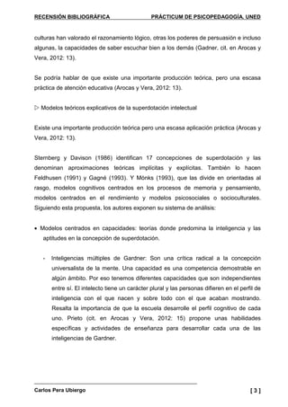 RECENSIÓN BIBLIOGRÁFICA PRÁCTICUM DE PSICOPEDAGOGÍA. UNED
Carlos Pera Ubiergo [ 3 ]
culturas han valorado el razonamiento lógico, otras los poderes de persuasión e incluso
algunas, la capacidades de saber escuchar bien a los demás (Gadner, cit. en Arocas y
Vera, 2012: 13).
Se podría hablar de que existe una importante producción teórica, pero una escasa
práctica de atención educativa (Arocas y Vera, 2012: 13).
Modelos teóricos explicativos de la superdotación intelectual
Existe una importante producción teórica pero una escasa aplicación práctica (Arocas y
Vera, 2012: 13).
Sternberg y Davison (1986) identifican 17 concepciones de superdotación y las
denominan aproximaciones teóricas implícitas y explícitas. También lo hacen
Feldhusen (1991) y Gagné (1993). Y Mónks (1993), que las divide en orientadas al
rasgo, modelos cognitivos centrados en los procesos de memoria y pensamiento,
modelos centrados en el rendimiento y modelos psicosociales o socioculturales.
Siguiendo esta propuesta, los autores exponen su sistema de análisis:
• Modelos centrados en capacidades: teorías donde predomina la inteligencia y las
aptitudes en la concepción de superdotación.
- Inteligencias múltiples de Gardner: Son una crítica radical a la concepción
universalista de la mente. Una capacidad es una competencia demostrable en
algún ámbito. Por eso tenemos diferentes capacidades que son independientes
entre sí. El intelecto tiene un carácter plural y las personas difieren en el perfil de
inteligencia con el que nacen y sobre todo con el que acaban mostrando.
Resalta la importancia de que la escuela desarrolle el perfil cognitivo de cada
uno. Prieto (cit. en Arocas y Vera, 2012: 15) propone unas habilidades
específicas y actividades de enseñanza para desarrollar cada una de las
inteligencias de Gardner.
 