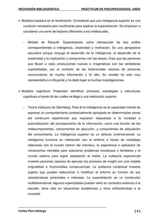RECENSIÓN BIBLIOGRÁFICA PRÁCTICUM DE PSICOPEDAGOGÍA. UNED
Carlos Pera Ubiergo [ 4 ]
• Modelos basados en el rendimiento: Consideran que una inteligencia superior es una
condición necesaria pero insuficiente para explicar la superdotación. Se empiezan a
considerar una serie de factores diferentes a los intelectuales.
- Modelo de Renzulli: Superdotación como intersección de tres anillos
correspondientes a inteligencia, creatividad y motivación. Es una perspectiva
educativa porque conjuga el desarrollo de la inteligencia, el desarrollo de la
creatividad y la implicación y compromiso con las tareas. Cree que las personas
que llevan a cabo producciones nuevas e imaginativas son las verdaderas
superdotadas, por el contrario de las tradicionales visiones de personas
consumidoras de mucha información y CI alto. Su modelo ha sido muy
representativo e influyente y ha dado lugar a muchas investigaciones.
• Modelos cognitivos: Pretenden identificar procesos, estrategias y estructuras
cognitivas a través de las cuales se llega a una realización superior.
- Teoría triárquica de Sternberg: Para él la inteligencia es la capacidad mental de
expresar un comportamiento contextualmente apropiado en determinadas zonas
del continuum experiencial que requieren respuestas a la novedad o
automatización del procesamiento de la información, como una función de los
metacomponentes, componentes de ejecución, y componentes de adquisición
del conocimiento. La inteligencia superior es un atributo unidimensional. La
inteligencia funciona en interacción con el entorno a través de complejas
relaciones con el mundo interno del individuo, la experiencia o aplicación de
mecanismos mentales para solucionar problemas novedosos o familiares y el
mundo externo para lograr adaptación al medio. La subteoría experiencial
muestra personas capaces de ejecutar los procesos de insight con una notable
originalidad e imprevisibles consecuencias. La subteoría contextual muestra
sujetos que pueden seleccionar o modificar el entorno en función de sus
características personales o intereses. La superdotación es un constructor
multidimensional; algunos superdotados pueden serlo en contextos externos a la
escuela, otros sólo en situaciones académicas y otros enfrentándose a la
novedad.
 