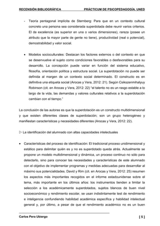RECENSIÓN BIBLIOGRÁFICA PRÁCTICUM DE PSICOPEDAGOGÍA. UNED
Carlos Pera Ubiergo [ 5 ]
- Teoría pentagonal implícita de Sternberg: Para que en un contexto cultural
concreto una persona sea considerada superdotada debe reunir varios criterios.
El de excelencia (es superior en una o varios dimensiones), rareza (posee un
atributo que la mayor parte de gente no tiene), productividad (real o potencial),
demostrabilidad y valor social.
• Modelos socioculturales: Destacan los factores externos o del contexto en que
se desenvuelve el sujeto como condiciones favorables o desfavorables para su
desarrollo. La concepción puede variar en función del sistema educativo,
filosofía, orientación política y estructura social. La superdotación no puede ser
definida al margen de un contexto social determinado. El constructo es en
definitiva una etiqueta social (Arocas y Vera, 2012: 21). Según Csikszenmihalyuy
Robinson (cit. en Arocas y Vera, 2012: 22) “el talento no es un rasgo estable a lo
largo de la vida, las demandas y valores culturales relativos a la superdotación
cambian con el tiempo.”
La conclusión de las autoras es que la superdotación es un constructo multidimensional
y que existen diferentes clases de superdotación; son un grupo heterogéneo y
manifiestan características y necesidades diferentes (Arocas y Vera, 2012: 22).
La identificación del alumnado con altas capacidades intelectuales
• Características del proceso de identificación: El tradicional proceso unidimensional y
estático para delimitar quién es y no es superdotado queda atrás. Actualmente se
propone un modelo multidimensional y dinámica, un proceso continuo no sólo para
detectarlo, sino para conocer las necesidades y características de este alumnado
con el objetivo de implementar programas y medidas adecuadas para desarrollar al
máximo sus potencialidades. David y Rim (cit. en Arocas y Vera, 2012: 25) resumen
los aspectos más importantes recogidos en el informe estadounidense sobre el
tema, más importante en los últimos años: los instrumentos tienden a limitar la
selección a los académicamente superdotados, sujetos blancos de buen nivel
socioeconómico y rendimiento escolar, se usan indistintamente test de rendimiento
e inteligencia confundiendo habilidad académica específica y habilidad intelectual
general y, por último, a pesar de que el rendimiento académico no es un buen
 