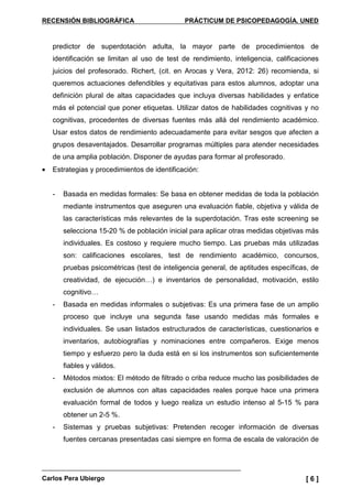 RECENSIÓN BIBLIOGRÁFICA PRÁCTICUM DE PSICOPEDAGOGÍA. UNED
Carlos Pera Ubiergo [ 6 ]
predictor de superdotación adulta, la mayor parte de procedimientos de
identificación se limitan al uso de test de rendimiento, inteligencia, calificaciones
juicios del profesorado. Richert, (cit. en Arocas y Vera, 2012: 26) recomienda, si
queremos actuaciones defendibles y equitativas para estos alumnos, adoptar una
definición plural de altas capacidades que incluya diversas habilidades y enfatice
más el potencial que poner etiquetas. Utilizar datos de habilidades cognitivas y no
cognitivas, procedentes de diversas fuentes más allá del rendimiento académico.
Usar estos datos de rendimiento adecuadamente para evitar sesgos que afecten a
grupos desaventajados. Desarrollar programas múltiples para atender necesidades
de una amplia población. Disponer de ayudas para formar al profesorado.
• Estrategias y procedimientos de identificación:
- Basada en medidas formales: Se basa en obtener medidas de toda la población
mediante instrumentos que aseguren una evaluación fiable, objetiva y válida de
las características más relevantes de la superdotación. Tras este screening se
selecciona 15-20 % de población inicial para aplicar otras medidas objetivas más
individuales. Es costoso y requiere mucho tiempo. Las pruebas más utilizadas
son: calificaciones escolares, test de rendimiento académico, concursos,
pruebas psicométricas (test de inteligencia general, de aptitudes específicas, de
creatividad, de ejecución…) e inventarios de personalidad, motivación, estilo
cognitivo…
- Basada en medidas informales o subjetivas: Es una primera fase de un amplio
proceso que incluye una segunda fase usando medidas más formales e
individuales. Se usan listados estructurados de características, cuestionarios e
inventarios, autobiografías y nominaciones entre compañeros. Exige menos
tiempo y esfuerzo pero la duda está en si los instrumentos son suficientemente
fiables y válidos.
- Métodos mixtos: El método de filtrado o criba reduce mucho las posibilidades de
exclusión de alumnos con altas capacidades reales porque hace una primera
evaluación formal de todos y luego realiza un estudio intenso al 5-15 % para
obtener un 2-5 %.
- Sistemas y pruebas subjetivas: Pretenden recoger información de diversas
fuentes cercanas presentadas casi siempre en forma de escala de valoración de
 