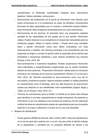 RECENSIÓN BIBLIOGRÁFICA PRÁCTICUM DE PSICOPEDAGOGÍA. UNED
Carlos Pera Ubiergo [ 7 ]
características no fácilmente cuantificables mediante otros instrumentos
objetivos. Valoran actitudes, motivaciones…
- Nominaciones del profesorado: Es la fuente de información más utilizada, pero
existe controversia en si el profesorado es capaz de identificar correctamente
alumnado de altas capacidades que no muestra u rendimiento escolar brillante.
Esta información debe emplearse combinadamente con otros instrumentos.
- Nominaciones de los alumnos: El alumnado tiene una perspectiva bastante
ajustada de las capacidades de sus iguales por lo que aportan información
valiosa. Pueden observar a sus compañeros en situaciones inaccesibles para los
profesores (juegos, trabajo en equipo charlas…) Puede servir para completar
datos y aportar información nueva pero deben contrastarse con otras
observaciones y medidas. Son técnicas parecidas a las sociométricas pero las
preguntas se dirigen a conocer la opinión sobre la capacidad de los demás para
enfrentarse a situaciones hipotéticas y para resolver problemas muy diversos
(Arocas y Vera, 2012: 30)
- Auto-nominaciones e inventarios biográficos: Pueden proporcionar información
sobre actividades o comportamientos excepcionales que no suelen manifestar
delante de otras personas. “Proporciona información valiosa sobre la motivación
intrínseca y los intereses de los alumnos superdotados” (Richert, cit. en Arocas y
Vera, 2012: 30). Renzulli recomienda la auto-nominación como muy útil en
secundaria y enseñanza superior. Algunos estudios señalan su validez predictiva
en características como el liderazgo, pero con alta frecuencia se autonominan
sujetos que después no son identificados como superdotados (Gagné, Begin y
Talbot, cit. en Arocas y Vera, 2012: 31)
- Técnicas de nominaciones para la familia: La familia es la fuente más indicada
para identificar a sus hijos, especialmente en edades tempranas. No obstante su
información no es muy utilizada en los procesos de screening. Se han elaborado
multitud de listas de características propias de superdotados para que los padres
observen a sus hijos y reflexionen si se dan en él y con qué intensidad.
• Modelos de identificación:
- Puerta giratoria (RDIM) de Renzulli, Reis y Smith (1981): Para él la identificación
no ha de ser para decir quiénes son o no son, hay que evitar el estricto enfoque
de la etiquetación y cambiarlo por un propósito diferente de ofrecer a los
 