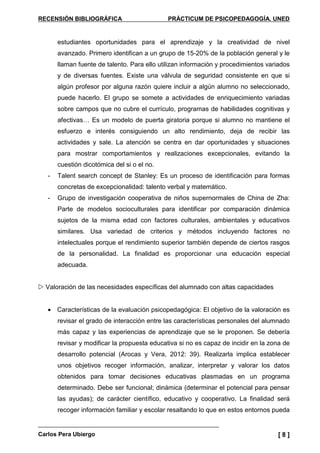 RECENSIÓN BIBLIOGRÁFICA PRÁCTICUM DE PSICOPEDAGOGÍA. UNED
Carlos Pera Ubiergo [ 8 ]
estudiantes oportunidades para el aprendizaje y la creatividad de nivel
avanzado. Primero identifican a un grupo de 15-20% de la población general y le
llaman fuente de talento. Para ello utilizan información y procedimientos variados
y de diversas fuentes. Existe una válvula de seguridad consistente en que si
algún profesor por alguna razón quiere incluir a algún alumno no seleccionado,
puede hacerlo. El grupo se somete a actividades de enriquecimiento variadas
sobre campos que no cubre el currículo, programas de habilidades cognitivas y
afectivas… Es un modelo de puerta giratoria porque si alumno no mantiene el
esfuerzo e interés consiguiendo un alto rendimiento, deja de recibir las
actividades y sale. La atención se centra en dar oportunidades y situaciones
para mostrar comportamientos y realizaciones excepcionales, evitando la
cuestión dicotómica del si o el no.
- Talent search concept de Stanley: Es un proceso de identificación para formas
concretas de excepcionalidad: talento verbal y matemático.
- Grupo de investigación cooperativa de niños supernormales de China de Zha:
Parte de modelos socioculturales para identificar por comparación dinámica
sujetos de la misma edad con factores culturales, ambientales y educativos
similares. Usa variedad de criterios y métodos incluyendo factores no
intelectuales porque el rendimiento superior también depende de ciertos rasgos
de la personalidad. La finalidad es proporcionar una educación especial
adecuada.
Valoración de las necesidades específicas del alumnado con altas capacidades
• Características de la evaluación psicopedagógica: El objetivo de la valoración es
revisar el grado de interacción entre las características personales del alumnado
más capaz y las experiencias de aprendizaje que se le proponen. Se debería
revisar y modificar la propuesta educativa si no es capaz de incidir en la zona de
desarrollo potencial (Arocas y Vera, 2012: 39). Realizarla implica establecer
unos objetivos recoger información, analizar, interpretar y valorar los datos
obtenidos para tomar decisiones educativas plasmadas en un programa
determinado. Debe ser funcional; dinámica (determinar el potencial para pensar
las ayudas); de carácter científico, educativo y cooperativo. La finalidad será
recoger información familiar y escolar resaltando lo que en estos entornos pueda
 