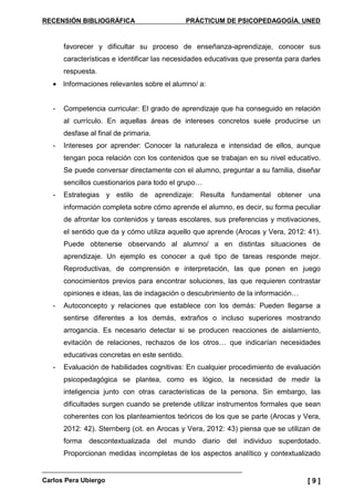RECENSIÓN BIBLIOGRÁFICA PRÁCTICUM DE PSICOPEDAGOGÍA. UNED
Carlos Pera Ubiergo [ 9 ]
favorecer y dificultar su proceso de enseñanza-aprendizaje, conocer sus
características e identificar las necesidades educativas que presenta para darles
respuesta.
• Informaciones relevantes sobre el alumno/ a:
- Competencia curricular: El grado de aprendizaje que ha conseguido en relación
al currículo. En aquellas áreas de intereses concretos suele producirse un
desfase al final de primaria.
- Intereses por aprender: Conocer la naturaleza e intensidad de ellos, aunque
tengan poca relación con los contenidos que se trabajan en su nivel educativo.
Se puede conversar directamente con el alumno, preguntar a su familia, diseñar
sencillos cuestionarios para todo el grupo…
- Estrategias y estilo de aprendizaje: Resulta fundamental obtener una
información completa sobre cómo aprende el alumno, es decir, su forma peculiar
de afrontar los contenidos y tareas escolares, sus preferencias y motivaciones,
el sentido que da y cómo utiliza aquello que aprende (Arocas y Vera, 2012: 41).
Puede obtenerse observando al alumno/ a en distintas situaciones de
aprendizaje. Un ejemplo es conocer a qué tipo de tareas responde mejor.
Reproductivas, de comprensión e interpretación, las que ponen en juego
conocimientos previos para encontrar soluciones, las que requieren contrastar
opiniones e ideas, las de indagación o descubrimiento de la información…
- Autoconcepto y relaciones que establece con los demás: Pueden llegarse a
sentirse diferentes a los demás, extraños o incluso superiores mostrando
arrogancia. Es necesario detectar si se producen reacciones de aislamiento,
evitación de relaciones, rechazos de los otros… que indicarían necesidades
educativas concretas en este sentido.
- Evaluación de habilidades cognitivas: En cualquier procedimiento de evaluación
psicopedagógica se plantea, como es lógico, la necesidad de medir la
inteligencia junto con otras características de la persona. Sin embargo, las
dificultades surgen cuando se pretende utilizar instrumentos formales que sean
coherentes con los planteamientos teóricos de los que se parte (Arocas y Vera,
2012: 42). Sternberg (cit. en Arocas y Vera, 2012: 43) piensa que se utilizan de
forma descontextualizada del mundo diario del individuo superdotado.
Proporcionan medidas incompletas de los aspectos analítico y contextualizado
 