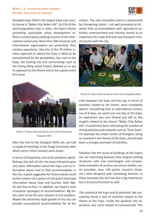 W A L L _ S Innovative Hospitality Typologies
EXP-HOST_ Great Events and Hospitality


Shanghai Expo 2010 is the largest Expo ever seen.                  visitors. The only innovative intent is represented
Its theme is “Better City, Better Life”. As 55% of the             by Chongming Island – not well promoted at all -
world population lives in cities, the Expo’s theme                 which links accommodation with agricultural ac-
promoting sustainable urban development re-                        tivities, entertainment and industry, thanks to an
ﬂects a central policy-making concern of the inter-                important link made of brand new transport infra-
national community. More than 200 countries and                    structures with the city.
international organizations are presenting their
creative experience. Any one of the 70 million vi-
sitors expected to attend the Expo is likely to be
overwhelmed by the possibilities. Our visit to the
Expo, the hosting city and surroundings such as
the Chong Ming Island Project allowed us to see
its approach to the theme and to live a great event
ﬁrst hand.




                                                                    Picture 8: Project Team during the visit at the ChongMing Island

                                                                   Links between the Expo and the city, in terms of
                                                                   activities related to the theme, were completely
                                                                   absent. Considering that as international visitors,
                                                                   out of 8 days, we spent just one day at the Expo,
                                                                   its experience was very limited and left us few
                                                                   insights related to the theme “Better City, Better
                                                                   Life”. It could have been interesting the creation of
                                                                   strong activities and networks such as “fuori Expo”.
   Picture 7: Project Team during the visit at the International
                                                                   For example the Urban Center of Shanghai, being
                         Shanghai EXPO
                                                                   so involved in the theme of the Expo, should have
After the visit to the Shanghai EXPO site, we had                  been a stronger promoter of activities.
a couple of meetings in the Tongji University, after
which some critical remarks were drawn:
                                                                   Solutions like the reuse of buildings at the Expo’s
In terms of Hospitality, one of the problems identi-               site are interesting because they integrat existing
ﬁed was the lack of info: the Expo info points give                structures with new technologies and services.
very basic information about the Expo and no in-                   Some examples of services structures (toilets, wa-
formation about how to ﬁnd accommodation in                        ter providers, bars, info points, souvenir shops,
the city. A good suggestion for future events could                etc.) were designed with interesting features, in
be the creation of a system of info points that have               those examples the skin has also a big importance
information about Expo and tourism, both digi-                     but a structural function as well.
tal and face-to-face. In addition, we haven’t seen
innovative typologies of accommodation. Big ho-
                                                     The content of the Expo and its potential. We con-
tels seem to be the only solution to this problem.
                                                     sistently found a lack of contents related to the
Maybe the extremely rapid growth of the city can
                                                     theme of the Expo. Inside the pavilions the ex-
provide conventional accommodation for all the
                                                     perience was more related to communicate “the
                                                                                                                                  14
 