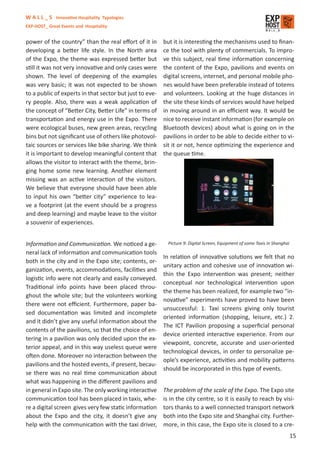 W A L L _ S Innovative Hospitality Typologies
EXP-HOST_ Great Events and Hospitality


power of the country” than the real eﬀort of it in       but it is interesting the mechanisms used to ﬁnan-
developing a better life style. In the North area        ce the tool with plenty of commercials. To impro-
of the Expo, the theme was expressed better but          ve this subject, real time information concerning
still it was not very innovative and only cases were     the content of the Expo, pavilions and events on
shown. The level of deepening of the examples            digital screens, internet, and personal mobile pho-
was very basic; it was not expected to be shown          nes would have been preferable instead of totems
to a public of experts in that sector but just to eve-   and volunteers. Looking at the huge distances in
ry people. Also, there was a weak application of         the site these kinds of services would have helped
the concept of “Better City, Better Life” in terms of    in moving around in an eﬃcient way. It would be
transportation and energy use in the Expo. There         nice to receive instant information (for example on
were ecological buses, new green areas, recycling        Bluetooth devices) about what is going on in the
bins but not signiﬁcant use of others like photovol-     pavilions in order to be able to decide either to vi-
taic sources or services like bike sharing. We think     sit it or not, hence optimizing the experience and
it is important to develop meaningful content that       the queue time.
allows the visitor to interact with the theme, brin-
ging home some new learning. Another element
missing was an active interaction of the visitors.
We believe that everyone should have been able
to input his own “better city” experience to lea-
ve a footprint (at the event should be a progress
and deep learning) and maybe leave to the visitor
a souvenir of experiences.


Information and Communication. We noticed a ge-            Picture 9: Digital Screen, Equipment of some Taxis in Shanghai
neral lack of information and communication tools
                                                         In relation of innovative solutions we felt that no
both in the city and in the Expo site; contents, or-
                                                         unitary action and cohesive use of innovation wi-
ganization, events, accommodations, facilities and
                                                         thin the Expo intervention was present; neither
logistic info were not clearly and easily conveyed.
                                                         conceptual nor technological intervention upon
Traditional info points have been placed throu-
                                                         the theme has been realized, for example two “in-
ghout the whole site; but the volunteers working
                                                         novative” experiments have proved to have been
there were not eﬃcient. Furthermore, paper ba-
                                                         unsuccessful: 1. Taxi screens giving only tourist
sed documentation was limited and incomplete
                                                         oriented information (shopping, leisure, etc.) 2.
and it didn’t give any useful information about the
                                                         The ICT Pavilion proposing a superﬁcial personal
contents of the pavilions, so that the choice of en-
                                                         device oriented interactive experience. From our
tering in a pavilion was only decided upon the ex-
                                                         viewpoint, concrete, accurate and user-oriented
terior appeal, and in this way useless queue were
                                                         technological devices, in order to personalize pe-
often done. Moreover no interaction between the
                                                         ople’s experience, activities and mobility patterns
pavilions and the hosted events, if present, becau-
                                                         should be incorporated in this type of events.
se there was no real time communication about
what was happening in the diﬀerent pavilions and
in general in Expo site. The only working interactive    The problem of the scale of the Expo. The Expo site
communication tool has been placed in taxis, whe-        is in the city centre, so it is easily to reach by visi-
re a digital screen gives very few static information    tors thanks to a well connected transport network
about the Expo and the city, it doesn’t give any         both into the Expo site and Shanghai city. Further-
help with the communication with the taxi driver,        more, in this case, the Expo site is closed to a cre-
                                                                                                                            15
 