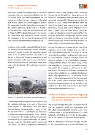 W A L L _ S Innovative Hospitality Typologies
EXP-HOST_ Great Events and Hospitality


ative area, so that the opportunity of reusing is                   colossus. Since a new bridge/tunnel connecting
improved. However, although the Expo is near the                    Chongming to Shanghai has being planned, the
city centre, there is no interface between the city                 island has been placed directly in the path of the
and the site. In fact there are no events in Shanghai               seemingly unstoppable Shanghai sprawl. For this
that involve citizen and visitors together. Even if                 reason, in 2004 a competition for the urban de-
the masterplan is well organized the perception of                  sign of the island was promoted and the SOM
the visitor is confused. That situation is due to a                 (Skidmore, Owings and Merrill LLP) team won it
gap between the Expo scale and the human sca-                       with a “green” proposal based almost completely
le. Regarding Milan Expo 2015, even if the scale is                 on best-practices principles of sustainability. SOM
not comparable, the masterplan should consider                      uniquely focused on Chongming’s agrarian orien-
the perception of the site from the visitor point of                tation as the key to sustainable plans for new envi-
view and consider better the post Expo phase.                       ronmentally-based communities that allowed the
                                                                    preservation of farming as the core function.

In relation to the visitors target, the Shanghai Expo               Among the objectives planned for this new urban
has a didactical aim for Chinese people and other                   expansion there is the creation of a new oﬀer in
“common” tourist, in order to make them know                        the tourism ﬁeld addressed to a target of people
more about the other countries and cultures of                      who enjoy the outdoors and new contexts. Speci-
the world. To improve this aim the exhibition could                 ﬁc structures like European country’s houses are
join learning and make experience, while for ex-                    about to be built. In the original plan a good per-
pert visitors the exhibition should give more tech-                 centage of them should have been ready to host
nical and technological information and innovative                  the ﬂow of Expo’s visitors but some delays made it
projects.                                                           impossible. We managed to visit anyway the only
                                                                    one almost complete. It’s real news for the Chine-
                                                                    se touristic market and it seems to be able to inter-
                                                                    cept a very big portion of it. The tendency already
                                                                    clear in the western countries of the “coming back
                                                                    to nature” spirit is fashionable even in the less en-
                                                                    vironmental eastern country. It has been for us the
                                                                    conﬁrmation that the investments in the sector
                                                                    have well perspectives of success.


                                                                    2.4 Why is it better to face the hospitality
 Picture 10: UK Pavillion at the Shanghai International EXPO 2010       with temporary structures and not with
                                                                        new massive buildings
Chong Ming Island: During the trip to Shanghai, one
day has been dedicated to the visit of Chongming                    We analyzed deeply the pros and cons between
Island, the seat of a new utopian urban plan, which                 the two proposals, which are two options that
involves also an innovative oﬀer in terms of holi-                  the actual hosting situation oﬀers to users. These
day accommodation. Located some 20 miles east                       analyses aimed to get the best features of both so-
of Shanghai’s downtown Financial District and se-                   lutions by integrating them in the design process
ven miles across the Yangtze by ferry, Chongming’s                  and in the creation of the entire service system.
extraordinarily rich, ﬂood-replenished soil had for
decades made the island-district the agricultural                   With the description “massive buildings” we refer
“rice bowl” for China’s burgeoning commercial                       to the common hosting structures like hotels, re-

                                                                                                                      16
 