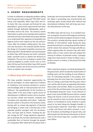W A L L _ S Innovative Hospitality Typologies
EXP-HOST_ Great Events and Hospitality


3. USERS’ REQUIREMENTS

In order to elaborate an adequate problem setting     landscape and environmental interest. Moreover,
from the general topic proposed “EXP-HOST: Great      the region is promoting new environmental and
events and hospitality. Milan Expo 2015 and Tu-       landscape paths strictly linked with national and
rin Italia 150: new concepts and formats for new      international initiatives that will bring new touri-
populations”, great events experienced have been      stic attractiveness to the area.
studied through dedicated bibliography, web in-
formation and on-site visits. The previous events
                                                      The Milan Expo will not occur in an isolated man-
information as well as the meetings with academic
                                                      ner. Its program of events will integrate seamlessly
and external tutors who follow the project allowed
                                                      into the overall national program of events in Italy.
us to understand their approach to hospitality, the
                                                      The country is already planning a great number of
legacies and its main impacts on the city and eco-
                                                      activities of international scope during the Expo
nomy. After the problem setting phase, the rese-
                                                      period that will exert a strong draw both for Italians
arch was focused on the selected speciﬁc theme:
                                                      and for visitors from abroad. The Expo will oﬀer ex-
the design of innovative hospitality structures for
                                                      cellent opportunities for partners hips with other
Milan Expo 2015. We decided to narrow the project
                                                      Italian cities or sister events that will catalyze the
to Milan Expo 2015 because we think it presents
                                                      interest of millions of potential visitors. Examples
larger unsolved issues to absorb the demand on
                                                      range from food events in Rome to Music and Li-
hospitality. Thus we aim to propose a system that
                                                      terature events in Umbria, in the period from May
could be adapted to smaller events such as Turin
                                                      to October.
Italia 150 but we ﬁnd that Milan Expo 2015 would
be a better context, due to the resources and time-
frame, to explore new concepts.                      Other important projects are being developed for
                                                     the great event, which include the revalorization of
                                                     existing areas and the building of new infrastruc-
3.1 Milano Expo 2015 and its receptivity
                                                     ture. An interesting example is this project, loca-
                                                     ted away from the main Expo site, is based on the
The Expo provides important opportunities for
                                                     idea of creating a post-Expo learning park, where
the city and region. Its urban region has 9 millions
                                                     users will be able to pick up appealing information
of inhabitants and economy devoted to services
                                                     about water and nutrition. Water as a primary ele-
and knowledge with an interconnected net of ex-
                                                     ment of the life and food cycle is the topic that will
cellences. The exceptionality of the functions al-
                                                     be developed along this route. A vast network of
ready active in the area create a great source of
                                                     green areas (around 800 hectares) will be created
attractiveness in diﬀerent sectors such as busines-
                                                     along and around a trail of around 20 km, which
ses and fairs, health and research, creativity and
                                                     can be covered on foot, by bicycle, by low-energy
innovation and, education and culture. Today the
                                                     vehicle, on horseback (in some stretches in green
touristic system is focused on the business sector,
                                                     areas) or by boat (along the Naviglio Grande). A
leaving with no answer big segments of demand
                                                     second project called the “Land Way” consists of
and bringing in action only a minimal part of the
                                                     a visitor and theme trail which connects a num-
potential positive synergies with the territories.
                                                     ber of locations and buildings of special note, and
Thus, the Expo with its theme “Feeding the pla-
                                                     which leads from the Darsena (the docks on the Po
net, energy for life” brings signiﬁcant opportuni-
                                                     river) to the future Expo-site, a symbol of tomor-
ties to promote the territory attractiveness and a
                                                     row’s Milan.
sustainable form of tourism through the growth
of a hospitality oﬀer linked with the places with a

                                                                                                         18
 
