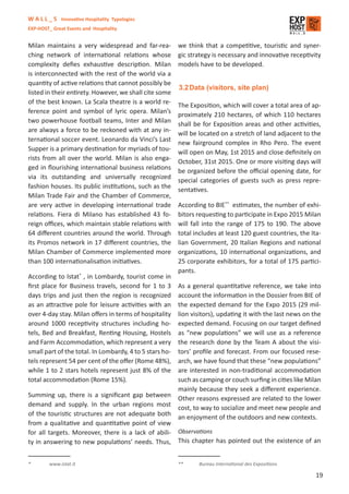 W A L L _ S Innovative Hospitality Typologies
EXP-HOST_ Great Events and Hospitality


Milan maintains a very widespread and far-rea-           we think that a competitive, touristic and syner-
ching network of international relations whose           gic strategy is necessary and innovative receptivity
complexity deﬁes exhaustive description. Milan           models have to be developed.
is interconnected with the rest of the world via a
quantity of active relations that cannot possibly be
                                                         3.2 Data (visitors, site plan)
listed in their entirety. However, we shall cite some
of the best known. La Scala theatre is a world re-
                                                         The Exposition, which will cover a total area of ap-
ference point and symbol of lyric opera. Milan’s
                                                         proximately 210 hectares, of which 110 hectares
two powerhouse football teams, Inter and Milan
                                                         shall be for Exposition areas and other activities,
are always a force to be reckoned with at any in-
                                                         will be located on a stretch of land adjacent to the
ternational soccer event. Leonardo da Vinci’s Last
                                                         new fairground complex in Rho Pero. The event
Supper is a primary destination for myriads of tou-
                                                         will open on May, 1st 2015 and close deﬁnitely on
rists from all over the world. Milan is also enga-
                                                         October, 31st 2015. One or more visiting days will
ged in ﬂourishing international business relations
                                                         be organized before the oﬃcial opening date, for
via its outstanding and universally recognized
                                                         special categories of guests such as press repre-
fashion houses. Its public institutions, such as the
                                                         sentatives.
Milan Trade Fair and the Chamber of Commerce,
are very active in developing international trade        According to BIE** estimates, the number of exhi-
relations. Fiera di Milano has established 43 fo-        bitors requesting to participate in Expo 2015 Milan
reign oﬃces, which maintain stable relations with        will fall into the range of 175 to 190. The above
64 diﬀerent countries around the world. Through          total includes at least 120 guest countries, the Ita-
its Promos network in 17 diﬀerent countries, the         lian Government, 20 Italian Regions and national
Milan Chamber of Commerce implemented more               organizations, 10 international organizations, and
than 100 internationalisation initiatives.               25 corporate exhibitors, for a total of 175 partici-
                                                         pants.
According to Istat* , in Lombardy, tourist come in
ﬁrst place for Business travels, second for 1 to 3       As a general quantitative reference, we take into
days trips and just then the region is recognized        account the information in the Dossier from BIE of
as an attractive pole for leisure activities with an     the expected demand for the Expo 2015 (29 mil-
over 4-day stay. Milan oﬀers in terms of hospitality     lion visitors), updating it with the last news on the
around 1000 receptivity structures including ho-         expected demand. Focusing on our target deﬁned
tels, Bed and Breakfast, Renting Housing, Hostels        as “new populations” we will use as a reference
and Farm Accommodation, which represent a very           the research done by the Team A about the visi-
small part of the total. In Lombardy, 4 to 5 stars ho-   tors’ proﬁle and forecast. From our focused rese-
tels represent 54 per cent of the oﬀer (Rome 48%),       arch, we have found that these “new populations”
while 1 to 2 stars hotels represent just 8% of the       are interested in non-traditional accommodation
total accommodation (Rome 15%).                          such as camping or couch surﬁng in cities like Milan
                                                         mainly because they seek a diﬀerent experience.
Summing up, there is a signiﬁcant gap between            Other reasons expressed are related to the lower
demand and supply. In the urban regions most             cost, to way to socialize and meet new people and
of the touristic structures are not adequate both        an enjoyment of the outdoors and new contexts.
from a qualitative and quantitative point of view
for all targets. Moreover, there is a lack of abili- Observations
ty in answering to new populations’ needs. Thus, This chapter has pointed out the existence of an


*        www.istat.it                                    **     Bureau International des Expositions

                                                                                                            19
 