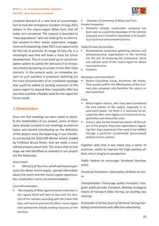 W A L L _ S Innovative Hospitality Typologies
EXP-HOST_ Great Events and Hospitality


unsolved demand of a new kind of accommoda-              • Chamber of Commerce of Milan and Turin
tion to host the emergency situation of Expo 2015        Private Companies:
visitors in the macro-region Milan-Turin that till       • Oneworks (private construction company) has
                                                             been seen as a potential developer of the solution
today isn’t answered. The request is bounded to
                                                             proposed and is therefore interested in its feasibil-
“new populations” who are looking for an alterna-            ity in technical and economical terms.
tive solution to their needs: experience, engage-
ment and networking. Expo 2015 is an opportunity         Public/Private Partnerships:
for the city to promote its image of host-city in a      • Assolombarda (institution gathering industry and
meaningful way that will leave a trace for future           entrepreneurship organizations in the territory)
development. Thus it must build up an accommo-              has the aim of increasing the economical, social
                                                            and cultural value of the macro-region to attract
dation system to satisfy the demand of its tempo-
                                                            new investments.
rary citizens but giving an answer to the after-Expo     • Investors
scenario. In the present work, an innovative an-
swer to such question is proposed; sketching out         Developers and Consultants:
the main characteristics of an innovative typology       • Boston Consulting Group, Accenture, Mc Kinsey.
that could be added to existing resources of the            They would conﬁrm the eﬀectiveness of the busi-
macro-region to expand their hospitality oﬀer but           ness plan proposed and therefore the return on
                                                            the investment.
also that could be a ﬂexible asset for the region for
future needs.                                            Users
                                                         • Macro-region citizens, who have been considered
                                                            the true owners of the output, especially in its
3.3 Stakeholders
                                                            post-event phase. For them it is necessary to cal-
                                                            culate the after event legacy so to maximize its op-
Since the ﬁrst meetings we were asked to identi-            portunities and reduce the costs
fy the stakeholders of our project, some of them         • Visitors, who are the temporary owners of the out-
were already involved in our meetings as external           put of the project; they have expectations regard-
tutors and started contributing on the deﬁnition            ing their Expo experience that need to be fulﬁlled
of the project since the beginning, it was therefo-         through a particular (customized/ personalized)
re just during the 2010 ASP Winter School, leaded           product-service systems.
by Professor Bruno Dente, that we made a more
                                                    Together with that it was listed also a series of
reﬁned analysis about that. The actors that at that
                                                    practices, useful to improve the Expo positive ef-
stage we had identiﬁed as involved in our project
                                                    fects also in long term perspective:
are the followings:

Government:                                              Public Policies to encourage Territorial Develop-
•       Ministry of Tourism, which will have to pro-     ment:
mote the Milan macro-region, spread information          Territorial Promotion: Valorization of Milan territo-
about the event and the macro-region opportuni-          ry
ties, especially in terms of accommodation.
                                                         Transportation: Encourage public transport, inte-
Local Administration:                                    grate public/private transport, develop ecological
• Municipality of Milan (governmental institution in     means of transport (bike sharing, car pooling, taxi
    the region) which will have to deal with the loca-   sharing).
    tion of the solution according with the Urban Plan
    laws, will have to promote the Milan macro-region    Guarantee a Certain Level of Demand: Strong mar-
    and optimize the already existing resources on the   keting commitment with eﬀective advertising.
    territory.
                                                                                                               20
 