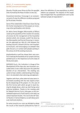 W A L L _ S Innovative Hospitality Typologies
EXP-HOST_ Great Events and Hospitality


Security: Provide more forces to face the possible about the deﬁnition of new populations to which
risks incresed by the ﬂow of visitors in the city.  address our proposal. The requests of this target
                                                    had emerged from the questionnaire sent to the
Economical incentives: Encourage in an economi- selected sample of respondents***
                                                                                    .
cal point of view the diﬀerent iniciatives proposed
by the private investors.

Some of the stakeholders listed have shown during
the further development of the project an increa-
sing active participation and interest.

Dr. Maria Teresa Broggini (Municipality of Milan)
raised up the possibility of the creation of a society
of services for the management of the hospitality
solution which, she stressed, couldn’t be done by
the Municipality itself by just ﬁnancing it; moreo-
ver she approved our idea of a link between the
existing Cascine’s network and the new hospitali-
ty structures, and encouraging us to deepen that
path she put us in contact with people working in
the census of all the existing structures.

Assolombarda as well has always been very care-
ful in noticing the feasibility of our project and has
pointed up to us the importance of some steps of
the business plan.

EXPO2015 S.p.A., the institution in charge of the
development of the Expo site, was moreover con-
sulted when it was under discussion the potential
location of our interventions. The meeting was
useful to have a better understanding of the Expo-
site in its extended urban planning and approach.

Together with them, other external tutors were in-
terviewed according with the new aspects arisen
by the deepening of the project. It is the case of
the ﬁrm Ferrino with which we get in touch du-
ring the design phase, when we start facing some
technical problems. Thanks to the meeting with
Dr. Rabajoli (Ferrino S.p.A.), who gave us the con-
solidated experience of who works in the ﬁeld, we
solved important doubts. The visit to the 50° Salo-
ne Nautico in Genoa helped us as well about parti-
cular technical solutions.

For what concerns our users we decided to adopt          ***       A broader explanation of the target was done by Team A
the results of the research conducted by Team A          and is further developed under the title “Target”

                                                                                                                      21
 