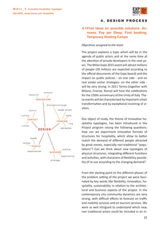 W A L L _ S Innovative Hospitality Typologies
EXP-HOST_ Great Events and Hospitality


                                                               4. DESIGN PROCESS

                                                4.1 First ideas on possible solutions: An-
                                                    nexes, Pay per Sleep, First booking,
                                                    Temporary Hosting Camps

                                                Objectives assigned to the team

                                                The project explores a topic which will be in the
                                                agenda of public actors and at the same time at
                                                the attention of private developers in the next ye-
                                                ars. The Milan Expo 2015 event will attract millions
                                                of people (20 millions are expected according to
                                                the oﬃcial documents of the Expo board) and the
                                                impact on public policies - on one side - and on
                                                real estate sector strategies- on the other side -
                                                will be very strong. In 2011 Torino (together with
                                                Milano, Firenze, Roma) will host the celebrations
                                                for the 150th anniversary of the Unity of Italy. The-
                                                se events will be characterized by important urban
                                                transformation and by exceptional incoming of vi-
                                                sitors.


                                                Our object of study, the theme of Innovative ho-
                                                spitality typologies, has been introduced in the
                                                Project program raising the following questions:
                                                how can we experiment innovative formats of
                                                structures for hospitality, which allow to better
                                                match the demand of diﬀerent people attracted
                                                by great events, especially non-traditional “popu-
                                                lations”? Can we think about new typologies of
                                                physical structures, integrating diﬀerent functions
                                                and activities, with characters of ﬂexibility, possibi-
                                                lity of re-use according to the changing demand?


                                                From the starting point to the diﬀerent phases of
                                                the problem setting of the project we were fasci-
                                                nated by key words like ﬂexibility, innovation, ho-
                                                spitality, sustainability in relation to the architec-
                                                tural and business aspects of the project. In the
                                                contemporary city community dynamics are very
                                                strong, with diﬃcult eﬀects to forecast on traﬃc
                                                and mobility services and on tourism services. We
                                                were as well intrigued to understand which new,
                                                non traditional actors could be included in an in-
                                                                                                    22
 