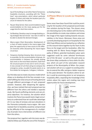 W A L L _ S Innovative Hospitality Typologies
EXP-HOST_ Great Events and Hospitality


    top of the buildings to set either ﬁxed of temporary      ry Hosting Camps.
    hospitality structures, according with the “Piano
    Casa” new prescriptions, which attract particular         4.2 Places Where to Locate our Hospitality
    targets of visitors and make the locations part of a          Offer
    circuit of interest for the callers.
                                                              Some areas have been found that could be promi-
•   Pay per Sleep Service. Basic accommodation to give
                                                              sing for the location of the proposed accommoda-
    accommodation on the move paying just for the
    usage time for short time visitors.                       tion solutions during the Expo. The chosen areas
                                                              are interesting due to the relation with the theme,
•   Full Booking. Develop a way to manage booking us-         the possibilities to create new relations and renew
    ing strategies like last minute - low rates in order to   the image of the region looking towards new pos-
    be able to absolve the demand changes.                    sibilities in the future. Moreover, these areas are
                                                              currently developing projects on hospitality for the
•   Macro-region Chain Reservation. Development of
                                                              2015 Expo Milano and are backed by our reﬂection
    a chain of hotels located in the macro-region that
    gives the opportunity to have access to the diﬀer-        on the research done together by the Team A who
    ent branches while discovering the macro-region           focus on the target and the localization. After the
    circuit-tour.                                             meeting with Dr. Maria Teresa Broggini (Munici-
                                                              pality of Milan), potential localization place were
•   Temporary Hosting Camping. Basic structures easy          suggested could be some selected farmhouses
    to assemble, for the accommodation of groups. An          out of the 58 cases* as well as the park areas as
    accommodation in between the already existing
                                                              the Green Way Lombardia or Parco della Via d’Ac-
    basic tents or the more ﬁxed containers, both from
    the structural point of view and in terms of costs.       qua, which are part of the valorization research
    A new concept of unit that will go to compose the         projects of the Municipality of Milan. Our propo-
    emergency camps, reusable for great events or as          sed solution will act as a support to existing activi-
    ﬁrst shelter for immigrants / refugees / militaries.      ties to extend the oﬀer and give a better response
                                                              to the peak demand. The locations where to set-
Our ﬁrst idea was to create a business model which            tle it could be promising points to set temporary
allows us to develop all of the ﬁve concepts in pa-           hospitality oﬀers, expanding the knowledge of the
rallel fulﬁlling the total amount of hosting demand           visitors about the region and creating new local
through diﬀerent percentages of each proposed                 opportunities for future development.
solution. However, after deepening the approa-
ches, we have realized that each proposal was too
diﬀerent from the others and needed a separate
study. We found conﬂicting elements and very di-
verse objectives. For instance, the solution which
involves the Piano Casa would need a legal consul-
tancy to understand how we could take advantage
of it in our idea of annexes and over-elevations in
the Piemonte-Lombardia macro-region. We soon
realized that its feasibility would be compromised
by the diﬃculty of the management of a multipli-
city of private micro-intervention all diﬀerent one
from the others.                                                             Picture 15: Settlements’ Typhologies

The proposal that, together with the tutors we de-
                                                              *        Stefano Boeri (Multiplicity.lab), Le Cascine di Milano Ver-
cided to follow was ﬁnally the one of the Tempora-
                                                              so e Oltre Expo 2015, AGF, Milan 2009
                                                                                                                              24
 