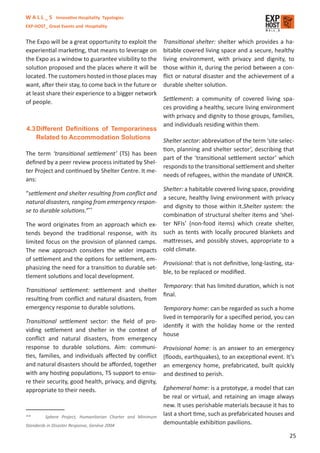 W A L L _ S Innovative Hospitality Typologies
EXP-HOST_ Great Events and Hospitality


The Expo will be a great opportunity to exploit the      Transitional shelter: shelter which provides a ha-
experiential marketing, that means to leverage on        bitable covered living space and a secure, healthy
the Expo as a window to guarantee visibility to the      living environment, with privacy and dignity, to
solution proposed and the places where it will be        those within it, during the period between a con-
located. The customers hosted in those places may        ﬂict or natural disaster and the achievement of a
want, after their stay, to come back in the future or    durable shelter solution.
at least share their experience to a bigger network
of people.                                               Settlement: a community of covered living spa-
                                                         ces providing a healthy, secure living environment
                                                         with privacy and dignity to those groups, families,
                                                         and individuals residing within them.
4.3 Different Deﬁnitions of Temporariness
    Related to Accommodation Solutions              Shelter sector: abbreviation of the term ‘site selec-
                                                    tion, planning and shelter sector’, describing that
The term ‘transitional settlement’ (TS) has been
                                                    part of the ‘transitional settlement sector’ which
deﬁned by a peer review process initiated by Shel-
                                                    responds to the transitional settlement and shelter
ter Project and continued by Shelter Centre. It me-
                                                    needs of refugees, within the mandate of UNHCR.
ans:
                                                    Shelter: a habitable covered living space, providing
“settlement and shelter resulting from conﬂict and
                                                    a secure, healthy living environment with privacy
natural disasters, ranging from emergency respon-
                                                    and dignity to those within it.Shelter system: the
se to durable solutions.”**
                                                    combination of structural shelter items and ‘shel-
The word originates from an approach which ex- ter NFIs’ (non-food items) which create shelter,
tends beyond the traditional response, with its such as tents with locally procured blankets and
limited focus on the provision of planned camps. mattresses, and possibly stoves, appropriate to a
The new approach considers the wider impacts cold climate.
of settlement and the options for settlement, em-
                                                          Provisional: that is not deﬁnitive, long-lasting, sta-
phasizing the need for a transition to durable set-
                                                          ble, to be replaced or modiﬁed.
tlement solutions and local development.
                                                          Temporary: that has limited duration, which is not
Transitional settlement: settlement and shelter
                                                          ﬁnal.
resulting from conﬂict and natural disasters, from
emergency response to durable solutions.                  Temporary home: can be regarded as such a home
                                                          lived in temporarily for a speciﬁed period, you can
Transitional settlement sector: the ﬁeld of pro-
                                                          identify it with the holiday home or the rented
viding settlement and shelter in the context of
                                                          house
conﬂict and natural disasters, from emergency
response to durable solutions. Aim: communi- Provisional home: is an answer to an emergency
ties, families, and individuals aﬀected by conﬂict (ﬂoods, earthquakes), to an exceptional event. It’s
and natural disasters should be aﬀorded, together an emergency home, prefabricated, built quickly
with any hosting populations, TS support to ensu- and destined to perish.
re their security, good health, privacy, and dignity,
appropriate to their needs.                               Ephemeral home: is a prototype, a model that can
                                                          be real or virtual, and retaining an image always
                                                          new. It uses perishable materials because it has to
**       Sphere Project, Humanitarian Charter and Minimum
                                                          last a short time, such as prefabricated houses and
Standards in Disaster Response, Genève 2004
                                                          demountable exhibition pavilions.

                                                                                                              25
 