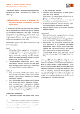 W A L L _ S Innovative Hospitality Typologies
EXP-HOST_ Great Events and Hospitality


Transitional Home: is a dynamic evolving system,                            al, and international relations;
the transition from a conventional to a new way •                           Specialists sector eﬀectiveness; strategic, govern-
of living.***                                                               ment, and donor relations
                                                                        •   Other sectors of response sector eﬀectiveness, de-
                                                                            pendent on settlement options
4.4 Stakeholders present in Disaster Re- •                                  Development workers operational continuity and
    sponse (a possible scenario where to use the                            assessment, monitoring, and evaluations
      hosting units )                                                   •   Suppliers / contractors economic stability; capac-
                                                                            ity; government and international relations
                                                                        •   Media economic stability; local, national and inter-
It is useful to consider the similarities and diﬀeren-
                                                                            national relations
ces in the interests of stakeholder groups aﬀected
by transitional settlement. This might help to de- International:
velop common operational guidelines which could • Donors, which control strategic eﬀectiveness, local,
improve co-ordination and co-operation between           national, and international relations
diﬀerent organizations in the ﬁeld.                    • United Nations bodies, that lead strategic eﬀective-
                                                                            ness; local, national, and international relations
Stakeholder groups which stake in transitional set-                     •   International non-government organizations (IN-
tlement includes:                                                           GOs), which focus on local, national and strategic
                                                                            eﬀectiveness; impact through sector range; local,
Local:                                                                      national, and international relations with popula-
• Displaced and local populations, whose stake in                           tions, governments, donors, and the media
    transitional settlements includes: security; surviv-                •   Peace-keeping forces, which guarantee internal
    al and health; social needs, including privacy and                      and external security and stability; population mo-
    dignity; livelihoods, including economic stability;                     bility.
    natural-resource management; communal service
    infrastructure, including transport.                                In the year 2004, the United Nations High Commis-
• Community-based organizations (CBOs), which                           sioner for Refugees (UNHCR) estimated that there
    have: capacity and skills; relations with local popu-
                                                                        were 20 million refugees living worldwide . In ad-
    lation, local and national government, national and
    international aid community, and donors.                            dition, 25 million people were displaced within the
                                                                        borders of their own countries and were thus clas-
National:                                                               siﬁed as Internally Displaced Persons (IDPs). The
• Host governments, which stakes internal and ex-                       provision of well-planned settlement solutions for
    ternal security and stability; political and economic               people who have been displaced by conﬂict or na-
    stability; national service infrastructure; national                tural disasters is crucially important.
    construction industry
• Police and military, which provides internal and ex-
    ternal security and stability; population mobility
• Local non-government organizations (LNGOs),
    which have capacity and skills; relations with popu-
    lations, CBOs, local and national government, in-
    ternational aid community, and donors

National and international:
• Coordinators strategic eﬀectiveness; local, nation-


***       Daniela Cardace, Elisabetta Quaglino, Dall’esperienza di
autocostruzione ad Arcosanti alla progettazione di un modulo abi-
tativo, Master Thesis, Politecnico di Torino, Relator: Comoglio Mari-
tano N., Correlatore Aghemo C., Turin, July 2008
                                                                                                                             26
 
