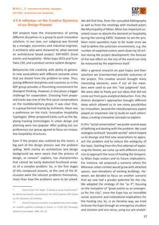 W A L L _ S Innovative Hospitality Typologies
EXP-HOST_ Great Events and Hospitality


4.5 A reﬂection on the Creative Dynamics We did ﬁnd that, from the consulted bibliography
     of our Design Process*                        as well as from the meetings with involved actors
                                                   like Municipality of Milan, Milan has important un-
ASP projects have the characteristics of joining solved issues to absorb the demand on hospitality
diﬀerent disciplines in a group to push innovative during the coming EXPO. However to set the pro-
solutions. In our case, our subgroup was formed blem more questions have to be made since we
by a manager, economics and industrial engineer, had to deﬁne the uncertain environment; e.g. the
3 architects who were drowned to, what seemed number of expected visitors went down by 10 mil-
an architectural based project: EXP-HOST, Great lion during the project development; the forecast
events and hospitality - Milan Expo 2015 and Turin of the real eﬀect on the city of the event can only
Italia 150, and a product-service system designer. be measured by the experience itself.

Behaviorists link creativity with ability to genera-                    After a general research on past Expos and their
te new associations with diﬀerent semantic areas                        solutions we brainstormed possible outcomes of
that are distant from the problem to solve. Thus,                       the project. This creative session brought many
joining diﬀerent disciplines and countries as in the                    interesting elements, even if not all the mem-
ASP group provides a ﬂourishing environment for                         bers were used to use this “not judgment” tool.
divergent thinking. However, it also poses a bigger                     We were able to freely put out ideas that did not
challenge for cooperation. Choosing from propo-                         come out from pure analytical deduction. First, the
sed tracks was one of the ﬁrst social conversations                     distinct discipline’s approaches brought diﬀerent
on the multidisciplinary group. It was clear that,                      ideas which allowed us to see many possibilities
in a group formed mainly by architects, there was                       for innovation. Second the interdisciplinary aspect
a preference on the track: Innovative Hospitality                       played an important role to build on each others’
Typologies. Other proposed tracks such as the Ap-                       ideas, creating innovative concepts to explore.
plying tracking technologies in urban design and
planning were less popular. After putting out our                       In this “social conversation” we probe several ways
preferences our group agreed to focus on innova-                        of deﬁning and dealing with the problem. We used
tive hospitality structures.                                            analogies and built “possible worlds” which helped
                                                                        us to diverge and ﬁnd new associations to appro-
Even if the project was outlined by the tutors, a                       ach the problem and to reduce the ambiguity of
big part of the design process was the problem                          the topic. Starting from this ﬁrst attempt of explai-
setting. With mainly an architecture and design                         ning the theme, we came up with diﬀerent scena-
background we were aware that the process of                            rios to approach the issue of hosting the tempora-
design, as Lanzara** explains, has characteristics                      ry Milan Expo visitors and its future implications.
that cannot be easily deducted functional analy-                        For instance, we proposed a scenario where the
sis of a complex problem. So, in the ﬁrst stages                        Milanese urban context would grow with attached
of this compound process, at the core of the di-                        spaces, over-elevations of existing buildings. Ho-
scussion were the relevant problems themselves,                         wever, we decided to focus on another scenario
more than how the problems were to be solved.                           that we saw had a greater potential for the city.
                                                                        We adopted the strategy of the “as if”, focusing
*         Extract from the Paper “Creating a social Conversation”
                                                                        on the metaphor of “great events as an emergen-
by Yanina Guerzovich, presented for the 2010 Summer ASP School
                                                                        cy for the city”, since the Expo has an incredible
on The Dynamics of Creativity.
                                                                        social, economic and institutional implications for
**        Giovan Francesco Lanzara, La progettazione come indagi-
                                                                        the hosting city. So, in an iterative way, we tried
ne: modelli cognitivi e strategie d’ azione, s.l. 3:335-367: Rassegna
                                                                        to know the Expo through an emergency situation
Italiana di Sociologia, 1985, Vol. 26.
                                                                        and solution and vice versa, using our pre-analyti-

                                                                                                                           27
 