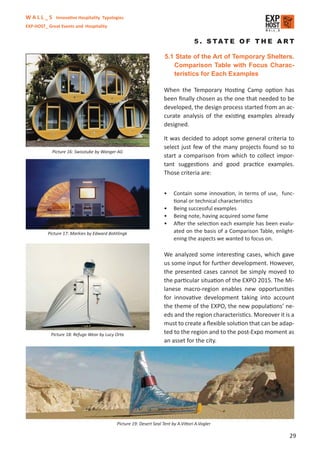 W A L L _ S Innovative Hospitality Typologies
EXP-HOST_ Great Events and Hospitality


                                                                                     5 . S TAT E O F T H E A R T

                                                                     5.1 State of the Art of Temporary Shelters.
                                                                        Comparison Table with Focus Charac-
                                                                        teristics for Each Examples

                                                                     When the Temporary Hosting Camp option has
                                                                     been ﬁnally chosen as the one that needed to be
                                                                     developed, the design process started from an ac-
                                                                     curate analysis of the existing examples already
                                                                     designed.

                                                                     It was decided to adopt some general criteria to
                                                                     select just few of the many projects found so to
            Picture 16: Swisstube by Wanger AG
                                                                     start a comparison from which to collect impor-
                                                                     tant suggestions and good practice examples.
                                                                     Those criteria are:


                                                                     •    Contain some innovation, in terms of use, func-
                                                                          tional or technical characteristics
                                                                     •    Being successful examples
                                                                     •    Being note, having acquired some fame
                                                                     •    After the selection each example has been evalu-
          Picture 17: Markies by Edward Bohtlingk                         ated on the basis of a Comparison Table, enlight-
                                                                          ening the aspects we wanted to focus on.

                                                                     We analyzed some interesting cases, which gave
                                                                     us some input for further development. However,
                                                                     the presented cases cannot be simply moved to
                                                                     the particular situation of the EXPO 2015. The Mi-
                                                                     lanese macro-region enables new opportunities
                                                                     for innovative development taking into account
                                                                     the theme of the EXPO, the new populations’ ne-
                                                                     eds and the region characteristics. Moreover it is a
                                                                     must to create a ﬂexible solution that can be adap-
           Picture 18: Refuge Wear by Lucy Orta                      ted to the region and to the post-Expo moment as
                                                                     an asset for the city.




                                            Picture 19: Desert Seal Tent by A.Vittori A.Vogler

                                                                                                                         29
 