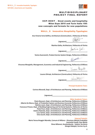 W A L L _ S Innovative Hospitality Typologies
EXP-HOST_ Great Events and Hospitality


                                                                          M U LT I D I S C I P L I NA RY
                                                                       PROJECT FINAL REPORT


                                                    E X P - H O S T _ Great events and hospitality
                                                            Milan Expo 2015 and Turin Italia 150:
                                                 new concepts and formats for new populations

                                                     WALL_S          Innovative Hospitality Typologies

                                         Ana Victoria Faria Delﬁno, Architecture (Construction) , Politecnico di Torino


                                                                              (signature)________________________

                                                                    Martina Gallia, Architecture, Politecnico di Torino


                                                                              (signature)________________________

                                            Yanina Guerzovich, Product-Service System Design, Politecnico di Milano


                                                                              (signature)________________________

                Vincenzo Mongiello, Management, Economics and Industrial Engineering, Politecnico di Milano


                                                                              (signature)________________________

                                                    Louena Shtrepi, Architecture (Construction), Politecnico di Torino


                                                                              (signature)________________________


                                                                                            Principal Academic Tutor:

                                         Corinna Morandi, Dept. of Architecture and Planning, Politecnico di Milano


                                                          (signature)________________________________________

                                                                                         Other Academic Tutors:
                                       Flavio Boscacci, Dept. of Architecture and Planning, Politecnico di Milano
                    Alberto De Marco, Dept. of Production System and Business Economy, Politecnico di Milano
                                        Fabrizio Leoni, Dept. of Architecture and Planning, Politecnico di Milano
                   Francesco Prizzon, Dept. of Building Engineering and Territorial Systems, Politecnico di Torino
                                           Paola Pucci, Dept. of Architecture and Planning, Politecnico di Milano
                                      Andrea Rolando, Dept. of Architecture and Planning, Politecnico di Milano
                                          Luca Tamini, Dept. of Architecture and Planning, Politecnico di Milano
                                           Cino Zucchi, Dept. of Architecture and Planning, Politecnico di Milano

                                                                                              External Tutor(s):
                                Maria Teresa Broggini Moretto, Comune di Milano – Direzione Attività Produttive
                                                                                   Leonardo Cavalli, One-Works
                                                              Elena Milanesi, Assolombarda – Settore Territorio
                                                                                 Giorgio Rabajoli, Ferrino S.p.A.
                                                                                                                     4
 