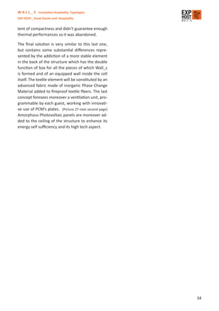 W A L L _ S Innovative Hospitality Typologies
EXP-HOST_ Great Events and Hospitality


tent of compactness and didn’t guarantee enough
thermal performances so it was abandoned.

The ﬁnal solution is very similar to this last one,
but contains some substantial diﬀerences repre-
sented by the addiction of a more stable element
in the back of the structure which has the double
function of box for all the pieces of which Wall_s
is formed and of an equipped wall inside the cell
itself. The textile element will be constituted by an
advanced fabric made of inorganic Phase Change
Material added to ﬁreproof textile ﬁbers. The last
concept foresees moreover a ventilation unit, pro-
grammable by each guest, working with innovati-
ve use of PCM’s plates. (Picture 27 next second page)
Amorphous Photovoltaic panels are moreover ad-
ded to the ceiling of the structure to enhance its
energy self suﬃciency and its high tech aspect.




                                                        34
 