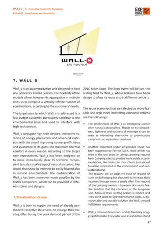 W A L L _ S Innovative Hospitality Typologies
EXP-HOST_ Great Events and Hospitality




7. WALL_S

Wall_s is an accommodation unit designed to host        2015 Milan Expo. The Expo event will be just the
one person for limited periods. The ﬂexibility of the   testing ﬁeld for Wall_s, whose features have been
module allows however its aggregation in multiple       design to allow its reuse also in diﬀerent contexts.
units so to compose a virtually inﬁnite number of
combinations, according to the customers’ needs.
                                                   The reuse scenarios that we selected as more fea-
The target-user to which Wall_s is addressed is a sible and with more interesting economic returns
low budget customer, particularly sensitive to the are the followings:
environmental issue and used to interface with
                                                   • The employment of Wall_s as emergency shelter
high-tech devices.                                     after natural catastrophes. Thanks to its compact-
                                                           ness, lightness and easiness of montage it can be
Wall_s conjugate high-tech devices, innovative sy-
                                                           seen as interesting alternative to promiscuous
stems of energy production and advanced mate-              camp tents or expensive containers.
rials with the aim of improving its energy eﬃciency
and guarantee to its guest the maximum thermal •           Another important sector of possible reuse has
comfort in every season. According to the target           been suggested by Ferrino S.p.A. itself which has
user expectations, Wall_s has been designed so             seen in the last years an always growing request
                                                           from Camping sites to provide more stable accom-
to make immediately clear its technical compo-
                                                           modations, like cabins, to their clients (occasional
nent but also making use of natural materials, like
                                                           travellers interested in the environment and eco-
wood, that show its intent to be easily located also       sustainability).
in natural environments. The customization of              The reasons are an objective raise of request of
Wall_s has been moreover made possible by the              such kind of lodging but also a will to increase their
textile component, which can be provided in diﬀe-          incomes through more a costly oﬀer. The request
rent colors and designs.                                   of the camping owners is however of a more ﬂex-
                                                           ible solution that the container or the bungalow
                                                           unit, because their renting season is limited and
7.1 Destination of use                                     they don’t want to face maintenance costs. A dis-
                                                           mountable and storable solution like Wall_s would
Wall_s is born to supply the need of already per-          fulﬁll their requirements.
manent receptive structures, to enlarge their ho-
                                                  •        Wall_s minimal dimensions and its ﬂexibility of ag-
sting oﬀer during the peak demand period of the            gregation make it reusable also as exhibition stand

                                                                                                              37
 