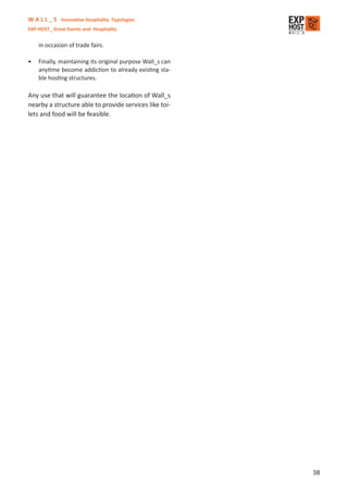 W A L L _ S Innovative Hospitality Typologies
EXP-HOST_ Great Events and Hospitality


    in occasion of trade fairs.

•   Finally, maintaining its original purpose Wall_s can
    anytime become addiction to already existing sta-
    ble hosting structures.

Any use that will guarantee the location of Wall_s
nearby a structure able to provide services like toi-
lets and food will be feasible.




                                                           38
 
