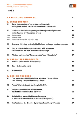 W A L L _ S Innovative Hospitality Typologies
EXP-HOST_ Great Events and Hospitality


INDEX


1.EXECUTIVE SUMMARY                                                               8

2. INTRODUCTION
2.1 General description of the problem of hospitality
    during great events – Milan 2015 EXPO as a case study                         9

2.2      Quotations of interesting examples of hospitality or problems            10
         noticed during previous great events
2.2.1    Hannover 2000                                                            10
2.2.2    Zaragoza 2008                                                            11
2.2.3    Turin events: Torino 2006 and Torino 2011

2.3      Shanghai 2010, test on the ﬁeld of failures and good practice examples   13

2.4      Why is it better to face the hospitality with temporary
         structures and not with new massive buildings                            16

2.5      What do we intend as “Temporariness” and “Hospitality”                   17

3. USERS’ REQUIREMENTS
3.1 Milano Expo 2015 and its receptivity                                          18

3.2      Data (visitors, site plan)                                               19

3.3      Stakeholders                                                             20


4. DESIGN PROCESS
4.1 First ideas on possible solutions: Annexes, Pay per Sleep,
    First booking, Temporary Hosting Camps                                        22

4.2      Places Where to Locate our Hospitality Offer                             24

4.3      Different Deﬁnitions of Temporariness
         Related to Accommodation Solutions                                       25

4.4      Stakeholders present in Disaster Response
         (a possible scenario where to use the hosting units)                     26

4.5      A reﬂection on the Creative Dynamics of our Design Process               27




                                                                                       5
 
