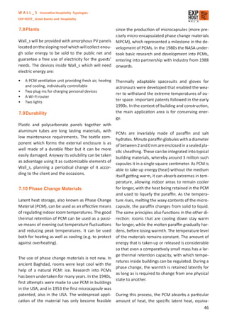 W A L L _ S Innovative Hospitality Typologies
EXP-HOST_ Great Events and Hospitality


7.8 Plants                                           since the production of microcapsules (more pre-
                                                     cisely micro-encapsulated phase change materials
Wall_s will be provided with amorphous PV panels MPCM), which represented a milestone in the de-
located on the sloping roof which will collect enou- velopment of PCMs. In the 1980s the NASA under-
gh solar energy to be sold to the public net and took basic research and development into PCMs,
guarantee a free use of electricity for the guests’ entering into partnership with industry from 1988
needs. The devices inside Wall_s which will need onwards.
electric energy are:

•   A PCM ventilation unit providing fresh air, heating   Thermally adaptable spacesuits and gloves for
    and cooling, individually controllable                astronauts were developed that enabled the wea-
•   Two plug-ins for charging personal devices
                                                          rer to withstand the extreme temperatures of ou-
•   A Wi-Fi router
•   Two lights
                                                          ter space. Important patents followed in the early
                                                          1990s. In the context of building and construction,
7.9 Durability                                            the main application area is for conserving ener-
                                                          gy.
Plastic and polycarbonate panels together with
aluminum tubes are long lasting materials, with
                                                     PCMs are invariably made of paraﬃn and salt
low maintenance requirements. The textile com-
                                                     hydrates. Minute paraﬃn globules with a diameter
ponent which forms the external enclosure is as
                                                     of between 2 and 0 nm are enclosed in a sealed pla-
well made of a durable ﬁber but it can be more
                                                     stic sheathing. These can be integrated into typical
easily damaged. Anyway its volubility can be taken
                                                     building materials, whereby around 3 million such
as advantage using it as customizable elements of
                                                     capsules it in a single square centimeter. As PCM is
Wall_s, planning a periodical change of it accor-
                                                     able to take up energy (heat) without the medium
ding to the client and the occasions.
                                                     itself getting warm, it can absorb extremes in tem-
                                                     perature, allowing indoor areas to remain cooler
7.10 Phase Change Materials                          for longer, with the heat being retained in the PCM
                                                     and used to liquefy the paraﬃn. As the tempera-
Latent heat storage, also known as Phase Change ture rises, melting the waxy contents of the micro-
Material (PCM), can be used as an eﬀective means capsule, the paraﬃn changes from solid to liquid.
of regulating indoor room temperatures. The good The same principles also functions in the other di-
thermal retention of PCM can be used as a passi- rection: rooms that are cooling down stay warm
ve means of evening out temperature ﬂuctuations for longer, while the molten paraﬃn gradually har-
and reducing peak temperatures. It can be used dens, before losing warmth. The temperature level
both for heating as well as cooling (e.g. to protect of the materials remains constant. The amount of
against overheating).                                energy that is taken up or released is considerable
                                                     so that even a comparatively small mass has a lar-
                                                     ge thermal retention capacity, with which tempe-
The use of phase change materials is not new. In
                                                     ratures inside buildings can be regulated. During a
ancient Baghdad, rooms were kept cool with the
                                                     phase change, the warmth is retained latently for
help of a natural PCM: ice. Research into PCMs
                                                     as long as is required to change from one physical
has been undertaken for many years. In the 1940s,
                                                     state to another.
ﬁrst attempts were made to use PCM in buildings
in the USA, and in 1953 the ﬁrst microcapsule was
patented, also in the USA. The widespread appli- During this process, the PCM absorbs a particular
cation of the material has only become feasible amount of heat, the speciﬁc latent heat, equiva-
                                                                                                          46
 