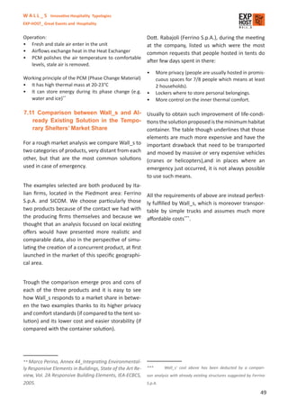 W A L L _ S Innovative Hospitality Typologies
EXP-HOST_ Great Events and Hospitality


Operation:                                                  Dott. Rabajoli (Ferrino S.p.A.), during the meeting
• Fresh and stale air enter in the unit                     at the company, listed us which were the most
• Airﬂows exchange heat in the Heat Exchanger               common requests that people hosted in tents do
• PCM polishes the air temperature to comfortable
                                                            after few days spent in there:
   levels, stale air is removed.
                                                            •     More privacy (people are usually hosted in promis-
Working principle of the PCM (Phase Change Material)              cuous spaces for 7/8 people which means at least
• It has high thermal mass at 20-23°C                             2 households).
• It can store energy during its phase change (e.g.         •     Lockers where to store personal belongings.
   water and ice)**                                         •     More control on the inner thermal comfort.

7.11 Comparison between Wall_s and Al- Usually to obtain such improvement of life-condi-
    ready Existing Solution in the Tempo- tions the solution proposed is the minimum habitat
    rary Shelters’ Market Share                    container. The table though underlines that those
                                                   elements are much more expensive and have the
For a rough market analysis we compare Wall_s to important drawback that need to be transported
two categories of products, very distant from each and moved by massive or very expensive vehicles
other, but that are the most common solutions (cranes or helicopters),and in places where an
used in case of emergency.                         emergency just occurred, it is not always possible
                                                   to use such means.
The examples selected are both produced by Ita-
lian ﬁrms, located in the Piedmont area: Ferrino            All the requirements of above are instead perfect-
S.p.A. and SICOM. We choose particularly those              ly fulﬁlled by Wall_s, which is moreover transpor-
two products because of the contact we had with             table by simple trucks and assumes much more
the producing ﬁrms themselves and because we                aﬀordable costs***.
thought that an analysis focused on local existing
oﬀers would have presented more realistic and
comparable data, also in the perspective of simu-
lating the creation of a concurrent product, at ﬁrst
launched in the market of this speciﬁc geographi-
cal area.


Trough the comparison emerge pros and cons of
each of the three products and it is easy to see
how Wall_s responds to a market share in betwe-
en the two examples thanks to its higher privacy
and comfort standards (if compared to the tent so-
lution) and its lower cost and easier storability (if
compared with the container solution).




** Marco  Perino, Annex 44_Integrating Environmental-
ly Responsive Elements in Buildings, State of the Art Re-   ***      Wall_s’ cost above has been deducted by a compari-
view, Vol. 2A Responsive Building Elements, IEA-ECBCS,      son analysis with already existing structures suggested by Ferrino
2005.                                                       S.p.A.

                                                                                                                           49
 