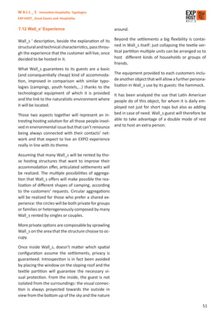 W A L L _ S Innovative Hospitality Typologies
EXP-HOST_ Great Events and Hospitality


7.12 Wall_s’ Experience                                 around.

Wall_s ‘ description, beside the explanation of its     Beyond the settlements a big ﬂexibility is contai-
structural and technical characteristics, pass throu-   ned in Wall_s itself: just collapsing the textile ver-
gh the experience that the customer will live, once     tical partition multiple units can be arranged so to
decided to be hosted in it.                             host diﬀerent kinds of households or groups of
                                                        friends.
What Wall_s guarantees to its guests are a basic
(and consequentially cheap) kind of accommoda-          The equipment provided to each customers inclu-
tion, improved in comparison with similar typo-         de another object that will allow a further persona-
logies (campings, youth hostels,...) thanks to the      lization in Wall_s use by its guests: the hammock.
technological equipment of which it is provided         It has been analyzed the use that Latin American
and the link to the naturalistic environment where      people do of this object, for whom it is daily em-
it will be located.                                     ployed not just for short naps but also as adding
Those two aspects together will represent an in-        bed in case of need. Wall_s guest will therefore be
tresting hosting solution for all those people invol-   able to take advantage of a double mode of rest
ved in environmental issue but that can’t renounce      and to host an extra person.
being always connected with their contacts’ net-
work and that expect to live an EXPO experience
really in line with its theme.

Assuming that many Wall_s will be rented by tho-
se hosting structures that want to improve their
accommodation oﬀer, articulated settlements will
be realized. The multiple possibilities of aggrega-
tion that Wall_s oﬀers will make possible the rea-
lization of diﬀerent shapes of camping, according
to the customers’ requests. Circular aggregations
will be realized for those who prefer a shared ex-
perience: the circles will be both private for groups
or families or heterogeneously composed by many
Wall_s rented by singles or couples.

More private options are composable by sprawling
Wall_s on the area that the structure choose to oc-
cupy.

Once inside Wall_s, doesn’t matter which spatial
conﬁguration assume the settlements, privacy is
guaranteed. Introspection is in fact been avoided
by placing the window on the sloping roof and the
textile partition will guarantee the necessary vi-
sual protection. From the inside, the guest is not
isolated from the surroundings: the visual connec-
tion is always proyected towards the outside in
view from the bottom up of the sky and the nature

                                                                                                            51
 