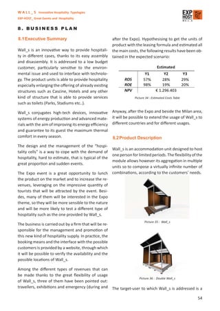 W A L L _ S Innovative Hospitality Typologies
EXP-HOST_ Great Events and Hospitality


8. BUSINESS PLAN

8.1 Executive Summary                                after the Expo). Hypothesising to get the units of
                                                     product with the leasing formula and estimated all
Wall_s is an innovative way to provide hospitali- the main costs, the following results have been ob-
ty in diﬀerent cases, thanks to its easy assembly tained in the expected scenario:
and disassembly. It is addressed to a low budget
customer, particularly sensitive to the environ-
mental issue and used to interface with technolo-
gy. The product units is able to provide hospitality
especially enlarging the oﬀering of already existing
structures such as Cascine, Hotels and any other
kind of structure that is able to provide services                Picture 34 : Estimated Costs Table
such as toilets (Parks, Stadiums etc..).

Wall_s conjugates high-tech devices, innovative Anyway, after the Expo and beside the Milan area,
systems of energy production and advanced mate- it will be possible to extend the usage of Wall_s to
rials with the aim of improving its energy eﬃciency diﬀerent countries and for diﬀerent usages.
and guarantee to its guest the maximum thermal
comfort in every season.                            8.2 Product Description
The design and the management of the “hospi-
                                                         Wall_s is an accommodation unit designed to host
tality cells” is a way to cope with the demand of
                                                         one person for limited periods. The ﬂexibility of the
hospitality, hard to estimate, that is typical of the
                                                         module allows however its aggregation in multiple
great proportion and sudden events.
                                                         units so to compose a virtually inﬁnite number of
The Expo event is a great opportunity to lunch           combinations, according to the customers’ needs.
the product on the market and to increase the re-
venues, leveraging on the impressive quantity of
tourists that will be attracted by the event. Besi-
des, many of them will be interested in the Expo
theme, so they will be more sensible to the nature
and will be more likely to test a diﬀerent type of
hospitality such as the one provided by Wall_s.
                                                                           Picture 35 : Wall_s
The business is carried out by a ﬁrm that will be re-
sponsible for the management and promotion of
this new kind of hospitality supply. In practice, the
booking means and the interface with the possible
customers is provided by a website, through which
it will be possible to verify the availability and the
possible locations of Wall_s.

Among the diﬀerent types of revenues that can
be made thanks to the great ﬂexibility of usage
                                                                Picture 36 : Double Wall_s
of Wall_s, three of them have been pointed out:
travellers, exhibitions and emergency (during and The target-user to which Wall_s is addressed is a

                                                                                                           54
 