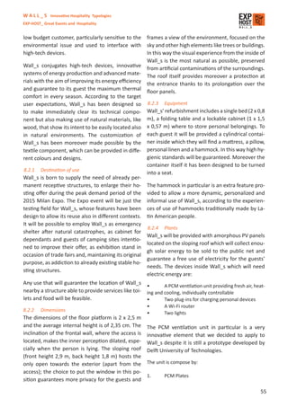 W A L L _ S Innovative Hospitality Typologies
EXP-HOST_ Great Events and Hospitality


low budget customer, particularly sensitive to the frames a view of the environment, focused on the
environmental issue and used to interface with sky and other high elements like trees or buildings.
high-tech devices.                                    In this way the visual experience from the inside of
                                                      Wall_s is the most natural as possible, preserved
Wall_s conjugates high-tech devices, innovative from artiﬁcial contaminations of the surroundings.
systems of energy production and advanced mate- The roof itself provides moreover a protection at
rials with the aim of improving its energy eﬃciency the entrance thanks to its prolongation over the
and guarantee to its guest the maximum thermal ﬂoor panels.
comfort in every season. According to the target
user expectations, Wall_s has been designed so 8.2.3 Equipment
to make immediately clear its technical compo- Wall_s’ refurbishment includes a single bed (2 x 0,8
nent but also making use of natural materials, like m), a folding table and a lockable cabinet (1 x 1,5
wood, that show its intent to be easily located also x 0,57 m) where to store personal belongings. To
in natural environments. The customization of each guest it will be provided a cylindrical contai-
Wall_s has been moreover made possible by the ner inside which they will ﬁnd a mattress, a pillow,
textile component, which can be provided in diﬀe- personal linen and a hammock. In this way high hy-
rent colours and designs.                             gienic standards will be guaranteed. Moreover the
                                                      container itself it has been designed to be turned
8.2.1 Destination of use
                                                      into a seat.
Wall_s is born to supply the need of already per-
manent receptive structures, to enlarge their ho- The hammock in particular is an extra feature pro-
sting oﬀer during the peak demand period of the vided to allow a more dynamic, personalized and
2015 Milan Expo. The Expo event will be just the informal use of Wall_s, according to the experien-
testing ﬁeld for Wall_s, whose features have been ces of use of hammocks traditionally made by La-
design to allow its reuse also in diﬀerent contexts. tin American people.
It will be possible to employ Wall_s as emergency
                                                      8.2.4 Plants
shelter after natural catastrophes, as cabinet for
                                                      Wall_s will be provided with amorphous PV panels
dependants and guests of camping sites intentio-
                                                      located on the sloping roof which will collect enou-
ned to improve their oﬀer, as exhibition stand in
                                                      gh solar energy to be sold to the public net and
occasion of trade fairs and, maintaining its original
                                                      guarantee a free use of electricity for the guests’
purpose, as addiction to already existing stable ho-
                                                      needs. The devices inside Wall_s which will need
sting structures.
                                                      electric energy are:
Any use that will guarantee the location of Wall_s
                                                      •        A PCM ventilation unit providing fresh air, heat-
nearby a structure able to provide services like toi- ing and cooling, individually controllable
lets and food will be feasible.                       •        Two plug-ins for charging personal devices
                                                         •       A Wi-Fi router
8.2.2    Dimensions
                                                         •       Two lights
The dimensions of the ﬂoor platform is 2 x 2,5 m
and the average internal height is of 2,35 cm. The The PCM ventilation unit in particular is a very
inclination of the frontal wall, where the access is innovative element that we decided to apply to
located, makes the inner perception dilated, espe- Wall_s despite it is still a prototype developed by
cially when the person is lying. The sloping roof Delft University of Technologies.
(front height 2,9 m, back height 1,8 m) hosts the
only open towards the exterior (apart from the The unit is compose by:
access); the choice to put the window in this po-
                                                     1.     PCM Plates
sition guarantees more privacy for the guests and

                                                                                                              55
 