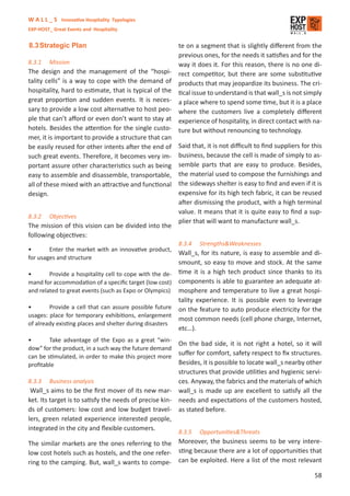 W A L L _ S Innovative Hospitality Typologies
EXP-HOST_ Great Events and Hospitality


8.3 Strategic Plan                                      te on a segment that is slightly diﬀerent from the
                                                        previous ones, for the needs it satisﬁes and for the
8.3.1    Mission                                        way it does it. For this reason, there is no one di-
The design and the management of the “hospi-            rect competitor, but there are some substitutive
tality cells” is a way to cope with the demand of       products that may jeopardize its business. The cri-
hospitality, hard to estimate, that is typical of the   tical issue to understand is that wall_s is not simply
great proportion and sudden events. It is neces-        a place where to spend some time, but it is a place
sary to provide a low cost alternative to host peo-     where the customers live a completely diﬀerent
ple that can’t aﬀord or even don’t want to stay at      experience of hospitality, in direct contact with na-
hotels. Besides the attention for the single custo-     ture but without renouncing to technology.
mer, it is important to provide a structure that can
be easily reused for other intents after the end of     Said that, it is not diﬃcult to ﬁnd suppliers for this
such great events. Therefore, it becomes very im-       business, because the cell is made of simply to as-
portant assure other characteristics such as being      semble parts that are easy to produce. Besides,
easy to assemble and disassemble, transportable,        the material used to compose the furnishings and
all of these mixed with an attractive and functional    the sideways shelter is easy to ﬁnd and even if it is
design.                                                 expensive for its high tech fabric, it can be reused
                                                        after dismissing the product, with a high terminal
                                                        value. It means that it is quite easy to ﬁnd a sup-
8.3.2    Objectives
                                                        plier that will want to manufacture wall_s.
The mission of this vision can be divided into the
following objectives:
                                                        8.3.4   Strengths&Weaknesses
•       Enter the market with an innovative product,
                                                        Wall_s, for its nature, is easy to assemble and di-
for usages and structure
                                                        smount, so easy to move and stock. At the same
•       Provide a hospitality cell to cope with the de- time it is a high tech product since thanks to its
mand for accommodation of a speciﬁc target (low cost) components is able to guarantee an adequate at-
and related to great events (such as Expo or Olympics) mosphere and temperature to live a great hospi-
                                                        tality experience. It is possible even to leverage
•       Provide a cell that can assure possible future on the feature to auto produce electricity for the
usages: place for temporary exhibitions, enlargement
                                                        most common needs (cell phone charge, Internet,
of already existing places and shelter during disasters
                                                        etc…).
•       Take advantage of the Expo as a great “win-
                                                        On the bad side, it is not right a hotel, so it will
dow” for the product, in a such way the future demand
can be stimulated, in order to make this project more
                                                        suﬀer for comfort, safety respect to ﬁx structures.
proﬁtable                                               Besides, it is possible to locate wall_s nearby other
                                                        structures that provide utilities and hygienic servi-
8.3.3 Business analysis                                 ces. Anyway, the fabrics and the materials of which
 Wall_s aims to be the ﬁrst mover of its new mar- wall_s is made up are excellent to satisfy all the
ket. Its target is to satisfy the needs of precise kin- needs and expectations of the customers hosted,
ds of customers: low cost and low budget travel- as stated before.
lers, green related experience interested people,
integrated in the city and ﬂexible customers.
                                                        8.3.5   Opportunities&Threats
The similar markets are the ones referring to the Moreover, the business seems to be very intere-
low cost hotels such as hostels, and the one refer- sting because there are a lot of opportunities that
ring to the camping. But, wall_s wants to compe- can be exploited. Here a list of the most relevant
                                                                                                           58
 