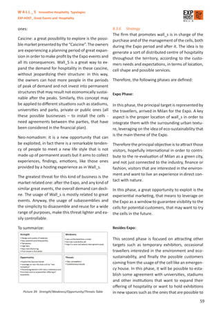 W A L L _ S Innovative Hospitality Typologies
EXP-HOST_ Great Events and Hospitality


ones:                                                        8.3.6   Strategy
                                                             The ﬁrm that promotes wall_s is in charge of the
Cascine: a great possibility to explore is the possi-        purchase and of the management of the cells, both
ble market presented by the “Cascine”. The owners            during the Expo period and after it. The idea is to
are experiencing a planning period of great expan-           generate a sort of distributed centre of hospitality
sion in order to make proﬁt by the Expo events and           throughout the territory, according to the custo-
all its consequences. Wall_S is a great way to ex-           mers needs and expectations, in terms of location,
pand the demand for hospitality in these cascine,            cell shape and possible services.
without jeopardizing their structure: in this way,
the owners can host more people in the periods               Therefore, the following phases are deﬁned:
of peak of demand and not invest into permanent
structures that may result not economically sustai-          Expo Phase:
nable after the peaks. Similarly, this concept may
be applied to diﬀerent situations such as stadiums,          In this phase, the principal target is represented by
universities and parks, private or public ones (all          the travellers, arrived in Milan for the Expo. A key
these possible businesses – to install the cells -           aspect is the proper location of wall_s in order to
need agreements between the parties, that have               integrate them with the surrounding urban textu-
been considered in the ﬁnancial plan).                       re, leveraging on the idea of eco-sustainability that
                                                             is the main theme of the Expo.
Neo-nomadism: it is a new opportunity that can
be exploited, in fact there is a remarkable tenden-          Therefore the principal objective is to attract those
cy of people to meet a new life style that is not            visitors, hopefully international in order to contri-
made up of permanent assets but it aims to collect           bute to the re-evaluation of Milan as a green city,
experiences, ﬁndings, emotions, like those ones              and not just connected to the industry, ﬁnance or
provided by a hosting experience as in Wall_s.               fashion, visitors that are interested in the environ-
                                                             ment and want to live an experience in direct con-
The greatest threat for this kind of business is the
                                                             tact with nature.
market related one: after the Expo, and any kind of
similar great events, the overall demand can decli-          In this phase, a great opportunity to exploit is the
ne. The usage of Wall_s is mostly related to great           experiential marketing, that means to leverage on
events. Anyway, the usage of subassemblies and               the Expo as a window to guarantee visibility to the
the simplicity to disassemble and reuse for a wide           cells for potential customers, that may want to try
range of purposes, make this threat lighter and ea-          the cells in the future.
sily controllable.

To summarize:                                                Besides Expo:

                                                             This second phase is focused on attracting other
                                                             targets such as temporary exhibitors, occasional
                                                             travellers interested in the environment and eco-
                                                             sustainability, and ﬁnally the possible customers
                                                             coming from the usage of the cell like an emergen-
                                                             cy house. In this phase, it will be possible to esta-
                                                             blish some agreement with universities, stadiums
                                                             and other institutions that want to expand their
                                                             oﬀering of hospitality or want to hold exhibitions
   Picture 39: Strength/Weakness/Opportunity/Threats Table   in new spaces such as the ones that are possible to
                                                                                                                59
 