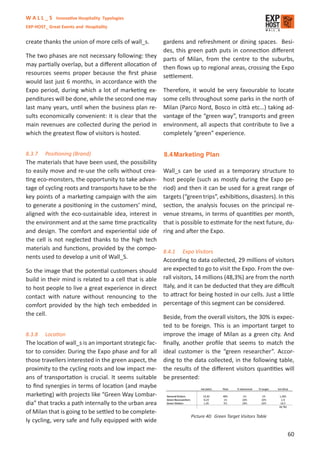 W A L L _ S Innovative Hospitality Typologies
EXP-HOST_ Great Events and Hospitality


create thanks the union of more cells of wall_s.      gardens and refreshment or dining spaces. Besi-
                                                      des, this green path puts in connection diﬀerent
The two phases are not necessary following: they      parts of Milan, from the centre to the suburbs,
may partially overlap, but a diﬀerent allocation of   then ﬂows up to regional areas, crossing the Expo
resources seems proper because the ﬁrst phase         settlement.
would last just 6 months, in accordance with the
Expo period, during which a lot of marketing ex-      Therefore, it would be very favourable to locate
penditures will be done, while the second one may     some cells throughout some parks in the north of
last many years, until when the business plan re-     Milan (Parco Nord, Bosco in città etc…) taking ad-
sults economically convenient: it is clear that the   vantage of the “green way”, transports and green
main revenues are collected during the period in      environment, all aspects that contribute to live a
which the greatest ﬂow of visitors is hosted.         completely “green” experience.


8.3.7    Positioning (Brand)                           8.4 Marketing Plan
The materials that have been used, the possibility
to easily move and re-use the cells without crea-     Wall_s can be used as a temporary structure to
ting eco-monsters, the opportunity to take advan-     host people (such as mostly during the Expo pe-
tage of cycling roots and transports have to be the   riod) and then it can be used for a great range of
key points of a marketing campaign with the aim       targets (“green trips”, exhibitions, disasters). In this
to generate a positioning in the customers’ mind,     section, the analysis focuses on the principal re-
aligned with the eco-sustainable idea, interest in    venue streams, in terms of quantities per month,
the environment and at the same time practicality     that is possible to estimate for the next future, du-
and design. The comfort and experiential side of      ring and after the Expo.
the cell is not neglected thanks to the high tech
materials and functions, provided by the compo-
                                                      8.4.1   Expo Visitors
nents used to develop a unit of Wall_S.
                                                      According to data collected, 29 millions of visitors
So the image that the potential customers should are expected to go to visit the Expo. From the ove-
build in their mind is related to a cell that is able rall visitors, 14 millions (48,3%) are from the north
to host people to live a great experience in direct Italy, and it can be deducted that they are diﬃcult
contact with nature without renouncing to the to attract for being hosted in our cells. Just a little
comfort provided by the high tech embedded in percentage of this segment can be considered.
the cell.                                             Beside, from the overall visitors, the 30% is expec-
                                                      ted to be foreign. This is an important target to
8.3.8 Location                                        improve the image of Milan as a green city. And
The location of wall_s is an important strategic fac- ﬁnally, another proﬁle that seems to match the
tor to consider. During the Expo phase and for all ideal customer is the “green researcher”. Accor-
those travellers interested in the green aspect, the ding to the data collected, in the following table,
proximity to the cycling roots and low impact me- the results of the diﬀerent visitors quantities will
ans of transportation is crucial. It seems suitable be presented:
to ﬁnd synergies in terms of location (and maybe
marketing) with projects like “Green Way Lombar-
dia” that tracks a path internally to the urban area
of Milan that is going to be settled to be complete-
                                                                 Picture 40: Green Target Visitors Table
ly cycling, very safe and fully equipped with wide

                                                                                                           60
 