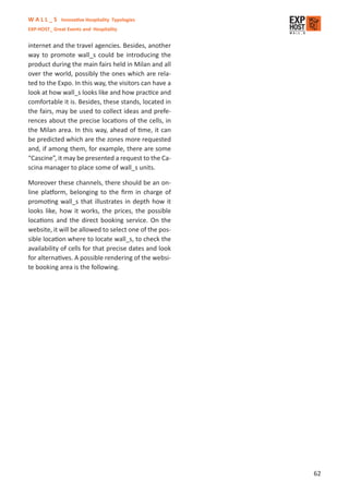 W A L L _ S Innovative Hospitality Typologies
EXP-HOST_ Great Events and Hospitality


internet and the travel agencies. Besides, another
way to promote wall_s could be introducing the
product during the main fairs held in Milan and all
over the world, possibly the ones which are rela-
ted to the Expo. In this way, the visitors can have a
look at how wall_s looks like and how practice and
comfortable it is. Besides, these stands, located in
the fairs, may be used to collect ideas and prefe-
rences about the precise locations of the cells, in
the Milan area. In this way, ahead of time, it can
be predicted which are the zones more requested
and, if among them, for example, there are some
“Cascine”, it may be presented a request to the Ca-
scina manager to place some of wall_s units.

Moreover these channels, there should be an on-
line platform, belonging to the ﬁrm in charge of
promoting wall_s that illustrates in depth how it
looks like, how it works, the prices, the possible
locations and the direct booking service. On the
website, it will be allowed to select one of the pos-
sible location where to locate wall_s, to check the
availability of cells for that precise dates and look
for alternatives. A possible rendering of the websi-
te booking area is the following.




                                                        62
 