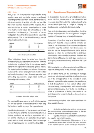W A L L _ S Innovative Hospitality Typologies
EXP-HOST_ Great Events and Hospitality


8.5.3    Price                                          8.6     Operating and Organization Plan
Wall_s is a cell that provides hospitality for many
people a year and has to be moved or enlarged           In this section, there will be provided information
according to the customers needs. For this reason,      about the ﬁrm, the location of the oﬃces and wa-
it is important to ﬁx a daily price for person, like    rehouses, together with the explanation of what
the hotels business model. For this purpose, it has     the society is precisely in charge of carrying out
been conducted a market investigation to know           this business, and what is done externally.
how much people would be willing to pay to be
                                                        First of all, the business is carried out by a ﬁrm that
hosted in a cell like wall_s. The results of the in-
                                                        will be responsible for the management and pro-
vestigation show that the respondents would be
                                                        motion of this new kind of hospitality supply.
willing to pay € 24 to be hosted in wall_s, as the
following table illustrates:                            The nature of the ﬁrm may be a “Limited Liability
                                                        Company” (Società a responsabilità limitata) be-
                                                        cause of the dimension of the business and becau-
                                                        se in this way the partners have their assets not
                                                        aﬀected by the analysed business and it will be
                                                        possible to retain the proﬁts in order to distribute
                 Picture 43: Prices Analysis Table
                                                        them during favourable ﬁscal periods. The ﬁrm will
                                                        be in charge of buying the cells by a supplier and
Other indications about the price have been de-
                                                        managing the business during and after the Expo
ducted carrying out a benchmark analysis with the
                                                        period.
“substitutive products”, that is the closest availa-
ble form of hospitality: hostels and “green” hotels.    All the activities of cells manufacturing will be car-
The investigation has been carried out through an       ried out at the plants of the principal supplier.
analysis of the prices for single room of 100 hostels
and hotels from 1 to 3 stars. The average price paid    On the other hand, all the activities of manage-
for hosting a person in a single room is: €57, as       ment and administration will be developed in hou-
shown by the following table:                           se, at the principal oﬃce in the suburbs of Milan,
                                                        where it is possible to locate even the warehouse.
                                                        In fact, it is suﬃcient to rent a small oﬃce where
                                                        the marketing, management and administrative
                                                        personnel can develop their tasks, not needing an
                                                        oﬃce in plain centre of Milan, since most of the
                                                        activities are to be carried out on the web or on
             Picture 44: Hotel Prices Analysis Table    the phone.

The most viable way seems to be ﬁrst ﬁxing a price      The following activities have been identiﬁed and
per day per person and then to verify in how long       developed in house:
the business is able to cover the expenditures.
                                                        •        Designing and planning: at least one engineer
Considering the results of the analysis carried out
                                                        will be responsible for the design in depth of the cell,
and the features and the characteristics of wall_s      and of its possible manufacturing process.
that on one hand are worthy of a premium price,         •        Logistics: the cells have to be transported from
but on the other hand are somehow lower com-            the supplier plants to the stocks.
pared with an hotel, it has been ﬁxed the average       •        Assembly, Disassembly, Maintenance: It is a
price of a per day and per person hosting: €20.         task of a specialized team to move the cells, according
                                                        to the location desired by the clients (to choose on a
                                                                                                              64
 