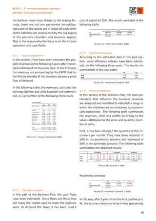 W A L L _ S Innovative Hospitality Typologies
EXP-HOST_ Great Events and Hospitality


the balance sheet since thanks to the leasing for- cost of capital of 15%. The results are listed in the
mula, there are not any permanent immobiliza- following table:
tions and all the assets are in shape of cash while
all the liabilities are represented by the risk capital
of the partners (founders and business angels).
That is the reason why the focus is on the Income
                                                               Picture 52: Cash Flow Analysis Table
statement and cash ﬂows.

                                                      8.7.3   Investment analysis
8.7.1    Income Statement
                                                      According to the estimated data in the past sec-
In this section, there have been estimated the pos- tion, some eﬃciency indexes have been calcula-
sible revenues in the following 3 years after the im- ted, for the following three years. The results are
plementation of the business idea. In the ﬁrst year, summarized in the next table:
the revenues are pumped up by the EXPO that for
the ﬁrst six months of the business assures a great
ﬂow of demand.                                                    Picture 53: Investment Analysis Table

In the following table, the revenues, costs and the
earnings (before and after taxation) are summari-     8.7.4   Sensitivity analysis
zed, as a projection of the following three years:    In this section of the Business Plan, the main pa-
                                                      rameters that inﬂuence the business revenues
                                                      are analyzed and modiﬁed to establish a range in
                                                      which the initiative can be considered as economi-
                                                      cally sustainable. The following table summarizes
                                                      the revenues, costs and proﬁts according to the
                                                      values attributed to the price and quantity (num-
                                                      ber of cells).

                                                      First, it has been changed the quantity of the co-
             Picture 51: Income Statements Table
                                                      stumers per month. They have been reduced of
                                                      50% in the pessimistic scenario and increased of
                                                      50% in the optimistic scenario. The following table
                                                      summarizes the obtained results:




                                                                       Picture 54: Scenario 1 Table



                                                      Pessimistic scenario:



8.7.2    Cash ﬂow analysis                                        Picture 55: Pessimistic Scenario 1 Table
In this part of the Business Plan, the cash ﬂows
have been estimated. These ﬂows are those that In this way, after 3 years from the ﬁrst positive pro-
will repay the capital used to make the business ﬁt, the business becomes to be in loss (perpetuity
work. To discount the ﬂows, it has been used a
                                                                                                             67
 