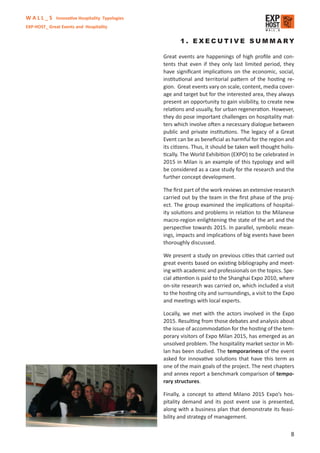 W A L L _ S Innovative Hospitality Typologies
EXP-HOST_ Great Events and Hospitality


                                                       1. EXECUTIVE SUMMARY

                                                Great events are happenings of high proﬁle and con-
                                                tents that even if they only last limited period, they
                                                have signiﬁcant implications on the economic, social,
                                                institutional and territorial pattern of the hosting re-
                                                gion. Great events vary on scale, content, media cover-
                                                age and target but for the interested area, they always
                                                present an opportunity to gain visibility, to create new
                                                relations and usually, for urban regeneration. However,
                                                they do pose important challenges on hospitality mat-
                                                ters which involve often a necessary dialogue between
                                                public and private institutions. The legacy of a Great
                                                Event can be as beneﬁcial as harmful for the region and
                                                its citizens. Thus, it should be taken well thought holis-
                                                tically. The World Exhibition (EXPO) to be celebrated in
                                                2015 in Milan is an example of this typology and will
                                                be considered as a case study for the research and the
                                                further concept development.

                                                The ﬁrst part of the work reviews an extensive research
                                                carried out by the team in the ﬁrst phase of the proj-
                                                ect. The group examined the implications of hospital-
                                                ity solutions and problems in relation to the Milanese
                                                macro-region enlightening the state of the art and the
                                                perspective towards 2015. In parallel, symbolic mean-
                                                ings, impacts and implications of big events have been
                                                thoroughly discussed.

                                                We present a study on previous cities that carried out
                                                great events based on existing bibliography and meet-
                                                ing with academic and professionals on the topics. Spe-
                                                cial attention is paid to the Shanghai Expo 2010, where
                                                on-site research was carried on, which included a visit
                                                to the hosting city and surroundings, a visit to the Expo
                                                and meetings with local experts.

                                                Locally, we met with the actors involved in the Expo
                                                2015. Resulting from those debates and analysis about
                                                the issue of accommodation for the hosting of the tem-
                                                porary visitors of Expo Milan 2015, has emerged as an
                                                unsolved problem. The hospitality market sector in Mi-
                                                lan has been studied. The temporariness of the event
                                                asked for innovative solutions that have this term as
                                                one of the main goals of the project. The next chapters
                                                and annex report a benchmark comparison of tempo-
                                                rary structures.

                                                Finally, a concept to attend Milano 2015 Expo’s hos-
                                                pitality demand and its post event use is presented,
                                                along with a business plan that demonstrate its feasi-
                                                bility and strategy of management.

                                                                                                        8
 