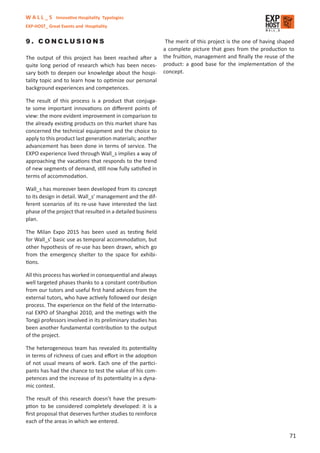 W A L L _ S Innovative Hospitality Typologies
EXP-HOST_ Great Events and Hospitality


9. CONCLUSIONS                                               The merit of this project is the one of having shaped
                                                            a complete picture that goes from the production to
The output of this project has been reached after a         the fruition, management and ﬁnally the reuse of the
quite long period of research which has been neces-         product: a good base for the implementation of the
sary both to deepen our knowledge about the hospi-          concept.
tality topic and to learn how to optimize our personal
background experiences and competences.

The result of this process is a product that conjuga-
te some important innovations on diﬀerent points of
view: the more evident improvement in comparison to
the already existing products on this market share has
concerned the technical equipment and the choice to
apply to this product last generation materials; another
advancement has been done in terms of service. The
EXPO experience lived through Wall_s implies a way of
approaching the vacations that responds to the trend
of new segments of demand, still now fully satisﬁed in
terms of accommodation.

Wall_s has moreover been developed from its concept
to its design in detail. Wall_s’ management and the dif-
ferent scenarios of its re-use have interested the last
phase of the project that resulted in a detailed business
plan.

The Milan Expo 2015 has been used as testing ﬁeld
for Wall_s’ basic use as temporal accommodation, but
other hypothesis of re-use has been drawn, which go
from the emergency shelter to the space for exhibi-
tions.

All this process has worked in consequential and always
well targeted phases thanks to a constant contribution
from our tutors and useful ﬁrst hand advices from the
external tutors, who have actively followed our design
process. The experience on the ﬁeld of the Internatio-
nal EXPO of Shanghai 2010, and the metings with the
Tongji professors involved in its preliminary studies has
been another fundamental contribution to the output
of the project.

The heterogeneous team has revealed its potentiality
in terms of richness of cues and eﬀort in the adoption
of not usual means of work. Each one of the partici-
pants has had the chance to test the value of his com-
petences and the increase of its potentiality in a dyna-
mic contest.

The result of this research doesn’t have the presum-
ption to be considered completely developed: it is a
ﬁrst proposal that deserves further studies to reinforce
each of the areas in which we entered.

                                                                                                                71
 