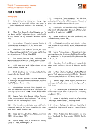 W A L L _ S Innovative Hospitality Typologies
EXP-HOST_ Great Events and Hospitality


REFERENCES

Bibliography
                                                            [14]     Fulvio Irace, Carlos Sambricio Casa per tutti,
[1]     Balconi, Mannino, Minini, Pan , Wang, Expo          abitare la citta’ globale, Exhibition at the Triennale of
2015, towards a polycentric Milan. From Expo to             Milan, from May 23 to September 14, 2008.
EX.Points: a macroscale approach. Asp Project 3rd Cy-
cle.                                                        [15]      Fulvio Irace , Renzo Piano Building Workshop: le
                                                            città visibili, Exhibition at the Triennale of Milan, from
[2]     Marie Ange Brayer, Frédéric Migayrou and Fu-        May 22 to 16 September 16, 2007.
mio Nanjo, Archilab’s urban experiments: radical archi-
tecture, art and the city, Thames & Hudson, London          [16]    Robert Kronenburg, Portable architecture, Ar-
2005.                                                       chitectural Press, Oxford 2000.

[3]    Stefano Boeri (Multiplicity.lab), Le Cascine di      [17]     Sylvia Leydecker, Nano Materials in Architec-
Milano Verso e Oltre Expo 2015, AGF, Milan 2009             ture, Interior Architecture and Design, Birkhauser, Ber-
                                                            lin 2008.
[4]     Roberto Bologna and Carlo Terpolilli, Emergen-
za del progetto, progetto dell’emergenza: architetture      [18]    Marco Perino, Annex 44_Integrating Environ-
con-temporaneità, F. Motta, Milan 2005.                     mentally Responsive Elements in Buildings, State of the
                                                            Art Review, Vol. 2A Responsive Building Elements, IEA-
[5]      Italo Calvino, Invisible cities, translated from   ECBCS, 2005.
the Italian by William Weaver, Vintage, London, 1997
                                                            [19]    Richardson Phyllis and Dietrich Lucas, XS: big
[6]     Smith Courtenay and Topham Sean, Xtreme             ideas, small buildings, Thames & Hudson, London
houses, Prestel, Munich 2002.                               2001.

[7]      Smith Courtenay and Ferrara Annette, Xtreme        [20]   Michael Schumacher, Oliver Schaﬀer, Michael-
interiors, Prestel, Munich 2003.                            Marcus Vogt, Move Architecture in Motion – Dynamic
                                                            Components and Elements, Birkhauser, Basel 2010.
[8]     Luigi Cavallari, Abitare e costruire in emergen-
za. Tecnologie per l’adeguamento dell’habitat provviso-     [21]    Jennifer Siegal, More mobile: portable archi-
rio, SALA Editori, Pescara 2003.                            tecture for today, Princeton architectural press, New
                                                            York, 2008.
[9]     Claudio Claudi de Saint Mihiel, Strategie inte-
grate per la progettazione di strutture temporanee per      [22]    The Sphere Project, Humanitarian Charter and
le emergenze insediative, CLEAN edizioni, Napoli 2003.      Minimum Standards in Disaster Response, Sphere Proj-
                                                            ect, Genève 2004.
[10]    Davide Fassi, Silvia Danesi, Urban Camping
Design, Hospitality and Temporariness - Case History        [23]   Robert J. Sternberg , Handbook of Creativity,
concept and edit revised by Paola Monti.                    Cambridge University Press, Cambridge 1999.

[11]      Cherubino Gambardella, La casa mobile. No-        [24]    Silvano Tagliagambe. L’albero Flessibile, la
madismo e residenza dall’architettura al disegno indus-     cultura della progettualità. Milano : Dunod, Masson,
triale, Electa Napoli, Salerno 1995.                        1998.

[12]   Paolo Giardiello, Smallness, Abitare al minimo,      [25]   United Nations High Commissioner for Refu-
CLEAN Edizioni, Napoli 2009.                                gees, Handbook for Emergencies, UNHCR, Genève
                                                            2000.
[13]    Charlie Hailey, Camps, A Guide to 21st Century
Space, MIT Press, Cambridge 2009.


                                                                                                                   73
 