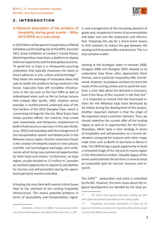 W A L L _ S Innovative Hospitality Typologies
EXP-HOST_ Great Events and Hospitality


2. INTRODUCTION

2.1 General description of the problem of cs and management of the increasing demand of
     hospitality during great events – Milan goods and, receptivity in terms of accommodation
     2015 EXPO as a case study                         and other serv ices like restaurants and informa-
                                                       tion. Preparing the city for a Great Event means
In 2015 Milan will be part of a long history of World to ﬁnd solutions to reduce the gap between the
Exhibitions as the hosting city of the EXPO. Since the existing and forecasted oﬀer and demand. This is a
1851 Great Exhibition at London’s Crystal Palace, very complex matter.
World Expositions have been a platform to display
historical experience and the best global practices.
“A world Fair or Expo is a infrequently occurring Looking at the strategies taken in Hanover 2000,
celebration that typically showcases the latest or Zaragoza 2008 and Shanghai 2010 allowed us to
future advances in arts, culture and technology”* . understand how these cities approached these
They foster the exchange of innovative ideas that themes, and in particular hospitality oﬀer and de-
seek to tackle the problems facing mankind in the mand. However, to propose solutions to reach the
future. Expo-sites have left incredible infrastruc- needs of the coming visitors and to avoid the over-
tures in the city such as the Tour Eiﬀel as well as load, a clear idea about the demand is necessary.
                                                                                                        **
redeveloped areas such as the La Cartuja Leisure Even if the focus of this research is not that one
Park created after Seville, 1992. Another recent , it is important to remark that the forecasted vi-
example is multifunctional urbanized area of the sitors for the Milanese Expo have decreased by
Puxi Section of the 2010 Shanghai Expo, which is 10 million during the development of the project.
a promising heritage for the city. Most Expos have Another important element is that the origin of
shown positive eﬀects. For instance, they create the expected visitors and their interests. Thus, we
new investments and temporary employment to should underline the current oﬀer of the hosting
build infrastructure as was seen in the past (Anda- region as well as its opportunities for the future.
lusia, 1992) and nowadays with the enlargement of Nowadays, Milan lacks a clear strategy in terms
the transportation system and belted parks in the of hospitality and self-promotion as a tourist de-
Milanese macro-region. Another important impact stination compared for instance with other major
is the creation of networks based on new cultural, node cities such as Berlin in Germany or Rome in
scientiﬁc and technological exchanges and confe- Italy. The EXPO brings a great opportunity to build
rences which bring new commercial opportunities a renovated image of the city and its macro-region
for both hosts and visitors. Furthermore, an Expo in the international context. Valuable legacy of the
region, usually situated on 1.5 million m2, provides event could promote the territory in several areas
an excellent opportunity to expand its possibilities as sustainable pole for tourism, business and re-
for tourism and self-promotion during the opera- search.
tional period (6 months) and after.
                                                                        The EXPO*** preparation and event is controlled
A hosting city must deal with several critical issues                   by the BIE. However, the main issues about the re-
liked to the overload of the existing hospitality                       gional development are decided by the local pu-
infrastructure. This means potential problems in
                                                                        **       The team A had approach this topic, feeding our path
terms of accessibility and transportation, logisti-
                                                                        with useful and updated information on the visitors proﬁle.
                                                                        ***      Regulations and further information on Expos can be
*        Goldblatt, J. Nelson, K.S. (2001), The International Dictio-   found on the Bureau Interanal des Expositions BIE website as well
nary of Event Management, John Wiley & Sons, New York, p. 279.          as in the 2015 Milano Expo website.

                                                                                                                                        9
 