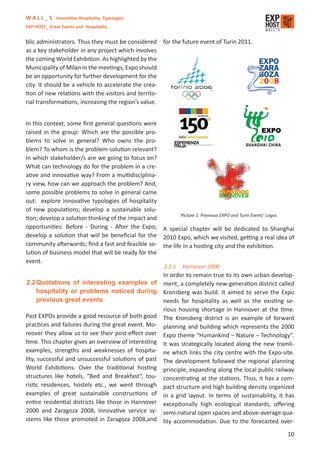 W A L L _ S Innovative Hospitality Typologies
EXP-HOST_ Great Events and Hospitality


blic administrators. Thus they must be considered      for the future event of Turin 2011.
as a key stakeholder in any project which involves
the coming World Exhibition. As highlighted by the
Municipality of Milan in the meetings, Expo should
be an opportunity for further development for the
city. It should be a vehicle to accelerate the crea-
tion of new relations with the visitors and territo-
rial transformations, increasing the region’s value.


In this context, some ﬁrst general questions were
raised in the group: Which are the possible pro-
blems to solve in general? Who owns the pro-
blem? To whom is the problem-solution relevant?
In which stakeholder/s are we going to focus on?
What can technology do for the problem in a cre-
ative and innovative way? From a multidisciplina-
ry view, how can we approach the problem? And,
some possible problems to solve in general came
out: explore innovative typologies of hospitality
of new populations; develop a sustainable solu-
                                                          Picture 1: Prevvous EXPO and Turin Events’ Logos
tion; develop a solution thinking of the impact and
opportunities: Before - During - After the Expo; A special chapter will be dedicated to Shanghai
develop a solution that will be beneﬁcial for the 2010 Expo, which we visited, getting a real idea of
community afterwards; ﬁnd a fast and feasible so- the life in a hosting city and the exhibition.
lution of business model that will be ready for the
event.
                                                       2.2.1   Hannover 2000
                                                       In order to remain true to its own urban develop-
2.2 Quotations of interesting examples of              ment, a completely new-generation district called
    hospitality or problems noticed during             Kronsberg was build. It aimed to serve the Expo
    previous great events                              needs for hospitality as well as the existing se-
                                                       rious housing shortage in Hannover at the time.
Past EXPOs provide a good resource of both good        The Kronsberg district is an example of forward
practices and failures during the great event. Mo-     planning and building which represents the 2000
reover they allow us to see their post-eﬀect over      Expo theme “Humankind – Nature – Technology”.
time. This chapter gives an overview of interesting    It was strategically located along the new tramli-
examples, strengths and weaknesses of hospita-         ne which links the city centre with the Expo-site.
lity, successful and unsuccessful solutions of past    The development followed the regional planning
World Exhibitions. Over the traditional hosting        principle, expanding along the local public railway
structures like hotels, “Bed and Breakfast”, tou-      concentrating at the stations. Thus, it has a com-
ristic residences, hostels etc., we went through       pact structure and high building density organized
examples of great sustainable constructions of         in a grid layout. In terms of sustainability, it has
entire residential districts like those in Hannover    exceptionally high ecological standards, oﬀering
2000 and Zaragoza 2008, innovative service sy-         semi-natural open spaces and above-average qua-
stems like those promoted in Zaragoza 2008,and         lity accommodation. Due to the forecasted over-

                                                                                                        10
 
