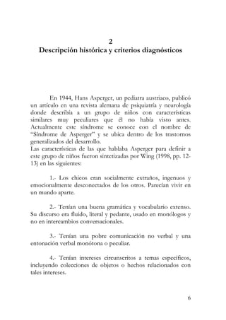 2
Descripción histórica y criterios diagnósticos
En 1944, Hans Asperger, un pediatra austriaco, publicó
un artículo en una revista alemana de psiquiatría y neurología
donde describía a un grupo de niños con características
similares muy peculiares que él no había visto antes.
Actualmente este síndrome se conoce con el nombre de
“Síndrome de Asperger” y se ubica dentro de los trastornos
generalizados del desarrollo.
Las características de las que hablaba Asperger para definir a
este grupo de niños fueron sintetizadas por Wing (1998, pp. 12-
13) en las siguientes:
1.- Los chicos eran socialmente extraños, ingenuos y
emocionalmente desconectados de los otros. Parecían vivir en
un mundo aparte.
2.- Tenían una buena gramática y vocabulario extenso.
Su discurso era fluido, literal y pedante, usado en monólogos y
no en intercambios conversacionales.
3.- Tenían una pobre comunicación no verbal y una
entonación verbal monótona o peculiar.
4.- Tenían intereses circunscritos a temas específicos,
incluyendo colecciones de objetos o hechos relacionados con
tales intereses.
6
 