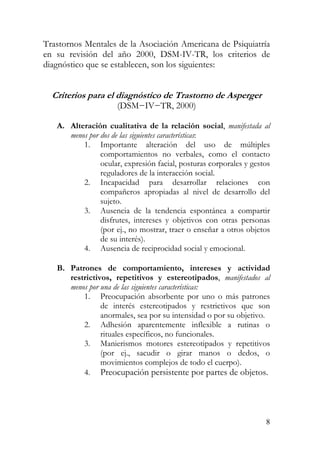Trastornos Mentales de la Asociación Americana de Psiquiatría
en su revisión del año 2000, DSM-IV-TR, los criterios de
diagnóstico que se establecen, son los siguientes:
Criterios para el diagnóstico de Trastorno de Asperger
(DSM−IV−TR, 2000)
A. Alteración cualitativa de la relación social, manifestada al
menos por dos de las siguientes características:
1. Importante alteración del uso de múltiples
comportamientos no verbales, como el contacto
ocular, expresión facial, posturas corporales y gestos
reguladores de la interacción social.
2. Incapacidad para desarrollar relaciones con
compañeros apropiadas al nivel de desarrollo del
sujeto.
3. Ausencia de la tendencia espontánea a compartir
disfrutes, intereses y objetivos con otras personas
(por ej., no mostrar, traer o enseñar a otros objetos
de su interés).
4. Ausencia de reciprocidad social y emocional.
B. Patrones de comportamiento, intereses y actividad
restrictivos, repetitivos y estereotipados, manifestados al
menos por una de las siguientes características:
1. Preocupación absorbente por uno o más patrones
de interés estereotipados y restrictivos que son
anormales, sea por su intensidad o por su objetivo.
2. Adhesión aparentemente inflexible a rutinas o
rituales específicos, no funcionales.
3. Manierismos motores estereotipados y repetitivos
(por ej., sacudir o girar manos o dedos, o
movimientos complejos de todo el cuerpo).
4. Preocupación persistente por partes de objetos.
8
 
