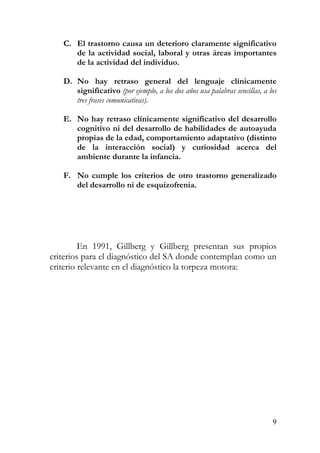 C. El trastorno causa un deterioro claramente significativo
de la actividad social, laboral y otras áreas importantes
de la actividad del individuo.
D. No hay retraso general del lenguaje clínicamente
significativo (por ejemplo, a los dos años usa palabras sencillas, a los
tres frases comunicativas).
E. No hay retraso clínicamente significativo del desarrollo
cognitivo ni del desarrollo de habilidades de autoayuda
propias de la edad, comportamiento adaptativo (distinto
de la interacción social) y curiosidad acerca del
ambiente durante la infancia.
F. No cumple los criterios de otro trastorno generalizado
del desarrollo ni de esquizofrenia.
En 1991, Gillberg y Gillberg presentan sus propios
criterios para el diagnóstico del SA donde contemplan como un
criterio relevante en el diagnóstico la torpeza motora:
9
 