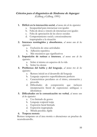 Criterios para el diagnóstico de Síndrome de Asperger
(Gillberg y Gillberg, 1991)
1. Déficit en la interacción social, al menos dos de los siguientes:
a. Incapacidad para interactuar con iguales
b. Falta de deseo e interés de interactuar con iguales
c. Falta de apreciación de las claves sociales
d. Comportamiento social y emocionalmente
inapropiados a la situación
2. Intereses restringidos y absorbentes, al menos uno de los
siguientes:
a. Exclusión de otras actividades
b. Adhesión repetitiva
c. Más mecánicos que significativos
3. Imposición de rutinas e intereses, al menos uno de los
siguientes:
a. Sobre sí mismo en aspectos de la vida
b. Sobre los demás
4. Problemas del habla y del lenguaje, al menos tres de los
siguientes:
a. Retraso inicial en el desarrollo del lenguaje
b. Lenguaje expresivo superficialmente perfecto
c. Características peculiares en el ritmo, entonación y
prosodia
d. Dificultades de comprensión que incluyen
interpretación literal de expresiones ambiguas o
idiomáticas
5. Dificultades en la comunicación no verbal, al menos uno
de los siguientes:
a. Uso limitado de gestos
b. Lenguaje corporal torpe
c. Expresión facial limitada
d. Expresión inapropiada
e. Mirada peculiar, rígida
6. Torpeza motora
Retraso temprano en el área motriz o alteraciones en pruebas de
neurodesarrollo.
10
 